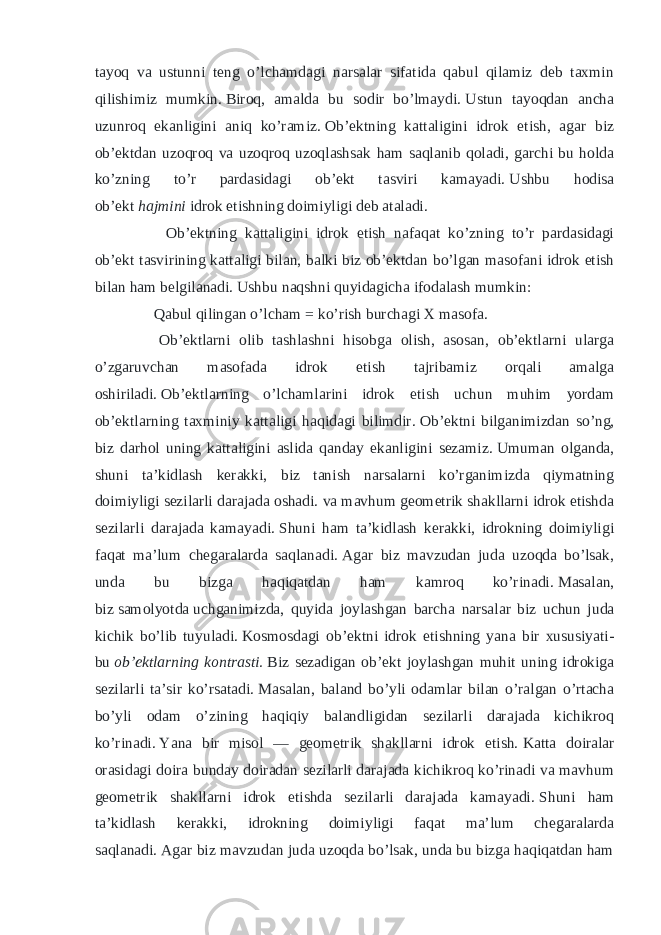 tayoq va ustunni teng o’lchamdagi narsalar sifatida qabul qilamiz deb taxmin qilishimiz mumkin.   Biroq, amalda bu sodir bo’lmaydi.   Ustun tayoqdan ancha uzunroq ekanligini aniq ko’ramiz.   Ob’ektning kattaligini idrok etish, agar biz ob’ektdan uzoqroq va uzoqroq uzoqlashsak ham saqlanib qoladi, garchi bu holda ko’zning to’r pardasidagi ob’ekt tasviri kamayadi.   Ushbu hodisa ob’ekt   hajmini   idrok etishning doimiyligi deb ataladi. Ob’ektning kattaligini idrok etish nafaqat ko’zning to’r pardasidagi ob’ekt tasvirining kattaligi bilan, balki biz ob’ektdan bo’lgan masofani idrok etish bilan ham belgilanadi.   Ushbu naqshni quyidagicha ifodalash mumkin: Qabul qilingan o’lcham = ko’rish burchagi X masofa. Ob’ektlarni olib tashlashni hisobga olish, asosan, ob’ektlarni ularga o’zgaruvchan masofada idrok etish tajribamiz orqali amalga oshiriladi.   Ob’ektlarning o’lchamlarini idrok etish uchun muhim yordam ob’ektlarning taxminiy kattaligi haqidagi bilimdir.   Ob’ektni bilganimizdan so’ng, biz darhol uning kattaligini aslida qanday ekanligini sezamiz.   Umuman olganda, shuni ta’kidlash kerakki, biz tanish narsalarni ko’rganimizda qiymatning doimiyligi sezilarli darajada oshadi.   va mavhum geometrik shakllarni idrok etishda sezilarli darajada kamayadi.   Shuni ham ta’kidlash kerakki, idrokning doimiyligi faqat ma’lum chegaralarda saqlanadi.   Agar biz mavzudan juda uzoqda bo’lsak, unda bu bizga haqiqatdan ham kamroq ko’rinadi.   Masalan, biz   samolyotda   uchganimizda, quyida joylashgan barcha narsalar biz uchun juda kichik bo’lib tuyuladi.   Kosmosdagi ob’ektni idrok etishning yana bir xususiyati- bu   ob’ektlarning kontrasti.   Biz sezadigan ob’ekt joylashgan muhit uning idrokiga sezilarli ta’sir ko’rsatadi.   Masalan, baland bo’yli odamlar bilan o’ralgan o’rtacha bo’yli odam o’zining haqiqiy balandligidan sezilarli darajada kichikroq ko’rinadi.   Yana bir misol — geometrik shakllarni idrok etish.   Katta doiralar orasidagi doira bunday doiradan sezilarli darajada kichikroq ko’rinadi va mavhum geometrik shakllarni idrok etishda sezilarli darajada kamayadi.   Shuni ham ta’kidlash kerakki, idrokning doimiyligi faqat ma’lum chegaralarda saqlanadi.   Agar biz mavzudan juda uzoqda bo’lsak, unda bu bizga haqiqatdan ham 