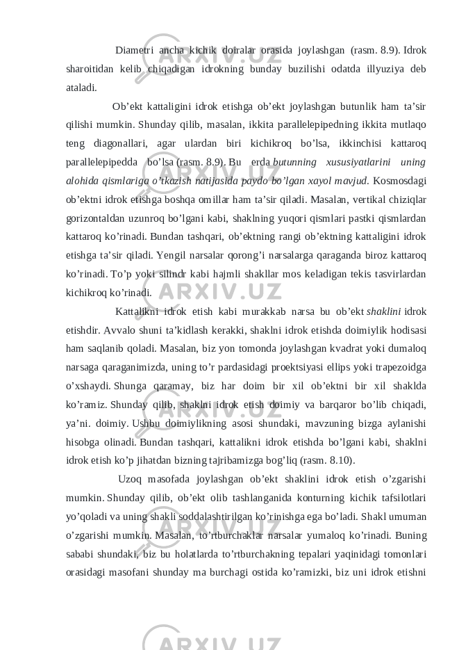  Diametri ancha kichik doiralar orasida joylashgan (rasm.   8.9).   Idrok sharoitidan kelib chiqadigan idrokning bunday buzilishi odatda illyuziya deb ataladi. Ob’ekt kattaligini idrok etishga ob’ekt joylashgan butunlik ham ta’sir qilishi mumkin.   Shunday qilib, masalan, ikkita parallelepipedning ikkita mutlaqo teng diagonallari, agar ulardan biri kichikroq bo’lsa, ikkinchisi kattaroq parallelepipedda bo’lsa   (rasm.   8.9).   Bu erda   butunning xususiyatlarini uning alohida qismlariga o’tkazish natijasida paydo bo’lgan xayol mavjud.   Kosmosdagi ob’ektni idrok etishga boshqa omillar ham ta’sir qiladi.   Masalan, vertikal chiziqlar gorizontaldan uzunroq bo’lgani kabi, shaklning yuqori qismlari pastki qismlardan kattaroq ko’rinadi.   Bundan tashqari, ob’ektning rangi ob’ektning kattaligini idrok etishga ta’sir qiladi.   Yengil narsalar qorong’i narsalarga qaraganda biroz kattaroq ko’rinadi.   To’p yoki silindr kabi hajmli shakllar mos keladigan tekis tasvirlardan kichikroq ko’rinadi. Kattalikni idrok etish kabi murakkab narsa bu ob’ekt   shaklini   idrok etishdir.   Avvalo shuni ta’kidlash kerakki, shaklni idrok etishda doimiylik hodisasi ham saqlanib qoladi.   Masalan, biz yon tomonda joylashgan kvadrat yoki dumaloq narsaga qaraganimizda, uning to’r pardasidagi proektsiyasi ellips yoki trapezoidga o’xshaydi.   Shunga qaramay, biz har doim bir xil ob’ektni bir xil shaklda ko’ramiz.   Shunday qilib, shaklni idrok etish doimiy va barqaror bo’lib chiqadi, ya’ni. doimiy.   Ushbu doimiylikning asosi shundaki, mavzuning bizga aylanishi hisobga olinadi.   Bundan tashqari, kattalikni idrok etishda bo’lgani kabi, shaklni idrok etish ko’p jihatdan bizning tajribamizga bog’liq (rasm.   8.10). Uzoq masofada joylashgan ob’ekt shaklini idrok etish o’zgarishi mumkin.   Shunday qilib, ob’ekt olib tashlanganida konturning kichik tafsilotlari yo’qoladi va uning shakli soddalashtirilgan ko’rinishga ega bo’ladi.   Shakl umuman o’zgarishi mumkin.   Masalan, to’rtburchaklar narsalar yumaloq ko’rinadi.   Buning sababi shundaki, biz bu holatlarda to’rtburchakning tepalari yaqinidagi tomonlari orasidagi masofani shunday ma burchagi ostida ko’ramizki, biz uni idrok etishni 