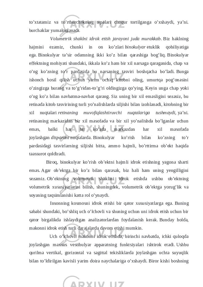 to’xtatamiz va to’rtburchakning tepalari chuqur tortilganga o’xshaydi, ya’ni. burchaklar yumaloqlanadi. Volumetrik shaklni idrok etish jarayoni juda murakkab.   Biz haklning hajmini ezamiz, chunki in on ko’zlari   binokulyar   etuklik qobiliyatiga ega.   Binokulyar ta’sir odamning ikki ko’z bilan qarashiga bog’liq.   Binokulyar effektning mohiyati shundaki, ikkala ko’z ham bir xil narsaga qaraganida, chap va o’ng ko’zning to’r pardasida bu narsaning tasviri boshqacha bo’ladi.   Bunga ishonch hosil qilish uchun yarim ochiq kitobni oling, umurtqa pog’onasini o’zingizga burang va to’g’ridan-to’g’ri oldingizga qo’ying.   Keyin unga chap yoki o’ng ko’z bilan navbatma-navbat qarang.   Siz uning bir xil emasligini sezasiz, bu retinada kitob tasvirining turli yo’nalishlarda siljishi bilan izohlanadi, kitobning bir xil nuqtalari   retinaning muvofiqlashtiruvchi nuqtalariga tushmaydi,   ya’ni. retinaning markazidan bir xil masofada va bir xil yo’nalishda bo’lganlar uchun emas, balki har bir ko’zda markazdan har xil masofada joylashgan   disparant   nuqtalarda.   Binokulyar ko’rish bilan ko’zning to’r pardasidagi tasvirlarning siljishi bitta, ammo hajmli, bo’rttirma ob’ekt haqida taassurot qoldiradi. Biroq, binokulyar ko’rish ob’ektni hajmli idrok etishning yagona sharti emas.   Agar ob’ektga bir ko’z bilan qarasak, biz hali ham uning yengilligini sezamiz.   Ob’ektning volumetrik shaklini idrok etishda ushbu ob’ektning volumetrik xususiyatlarini bilish, shuningdek, volumetrik ob’ektga yorug’lik va soyaning taqsimlanishi katta rol o’ynaydi. Insonning kosmosni idrok etishi bir qator xususiyatlarga ega.   Buning sababi shundaki, bo’shliq uch o’lchovli va shuning uchun uni idrok etish uchun bir qator birgalikda ishlaydigan analizatorlardan foydalanish kerak.   Bunday holda, makonni idrok etish turli darajalarda davom etishi mumkin. Uch o’lchovli makonni idrok etishda, birinchi navbatda, ichki quloqda joylashgan maxsus vestibulyar apparatning funktsiyalari ishtirok etadi.   Ushbu qurilma vertikal, gorizontal va sagittal tekisliklarda joylashgan uchta suyuqlik bilan to’ldirilgan kavisli yarim doira naychalariga o’xshaydi.   Biror kishi boshning 