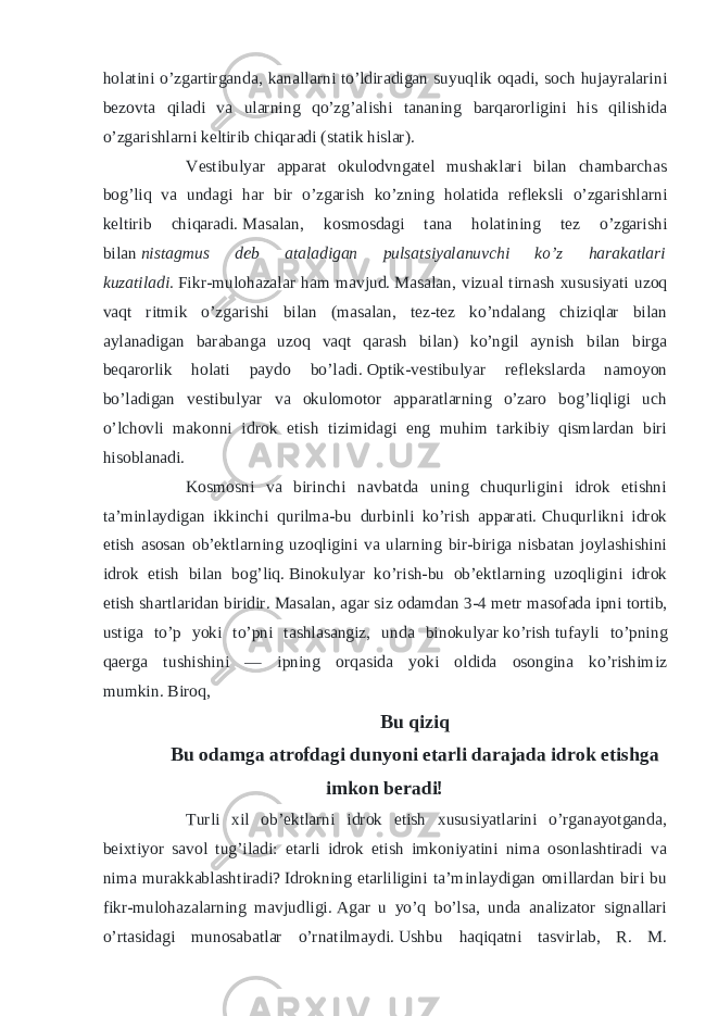 holatini o’zgartirganda, kanallarni to’ldiradigan suyuqlik oqadi, soch hujayralarini bezovta qiladi va ularning qo’zg’alishi tananing barqarorligini his qilishida o’zgarishlarni keltirib chiqaradi (statik hislar). Vestibulyar apparat okulodvngatel mushaklari bilan chambarchas bog’liq va undagi har bir o’zgarish ko’zning holatida refleksli o’zgarishlarni keltirib chiqaradi.   Masalan, kosmosdagi tana holatining tez o’zgarishi bilan   nistagmus deb ataladigan pulsatsiyalanuvchi ko’z harakatlari kuzatiladi.   Fikr-mulohazalar ham mavjud.   Masalan, vizual tirnash xususiyati uzoq vaqt ritmik o’zgarishi bilan (masalan, tez-tez ko’ndalang chiziqlar bilan aylanadigan barabanga uzoq vaqt qarash bilan) ko’ngil aynish bilan birga beqarorlik holati paydo bo’ladi.   Optik-vestibulyar reflekslarda namoyon bo’ladigan vestibulyar va okulomotor apparatlarning o’zaro bog’liqligi uch o’lchovli makonni idrok etish tizimidagi eng muhim tarkibiy qismlardan biri hisoblanadi. Kosmosni va birinchi navbatda uning chuqurligini idrok etishni ta’minlaydigan ikkinchi qurilma-bu durbinli ko’rish apparati.   Chuqurlikni idrok etish asosan ob’ektlarning uzoqligini va ularning bir-biriga nisbatan joylashishini idrok etish bilan bog’liq.   Binokulyar ko’rish-bu ob’ektlarning uzoqligini idrok etish shartlaridan biridir.   Masalan, agar siz odamdan 3-4 metr masofada ipni   tortib , ustiga to’p yoki to’pni tashlasangiz, unda binokulyar   ko’rish   tufayli to’pning qaerga tushishini — ipning orqasida yoki oldida osongina ko’rishimiz mumkin.   Biroq, Bu qiziq Bu odamga atrofdagi dunyoni etarli darajada idrok etishga imkon beradi! Turli xil ob’ektlarni idrok etish xususiyatlarini o’rganayotganda, beixtiyor savol tug’iladi: etarli idrok etish imkoniyatini nima osonlashtiradi va nima murakkablashtiradi?   Idrokning etarliligini ta’minlaydigan omillardan biri bu fikr-mulohazalarning mavjudligi.   Agar u yo’q bo’lsa, unda analizator signallari o’rtasidagi munosabatlar o’rnatilmaydi.   Ushbu haqiqatni tasvirlab, R. M. 