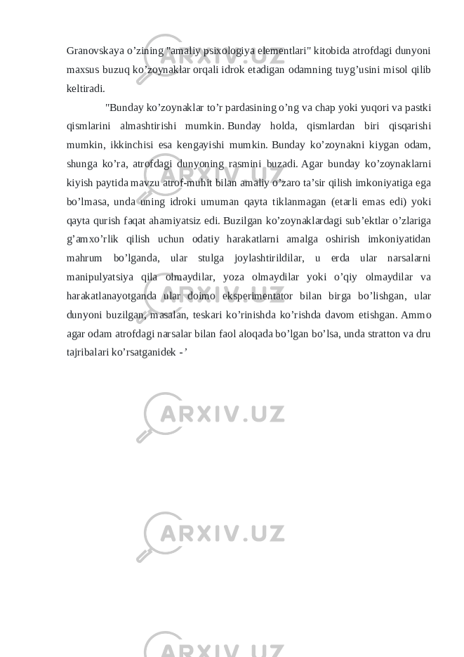 Granovskaya o’zining &#34;amaliy psixologiya elementlari&#34; kitobida atrofdagi dunyoni maxsus buzuq ko’zoynaklar   orqali   idrok etadigan odamning tuyg’usini misol qilib keltiradi. &#34;Bunday ko’zoynaklar to’r pardasining o’ng va chap yoki yuqori va pastki qismlarini almashtirishi mumkin.   Bunday holda, qismlardan biri qisqarishi mumkin, ikkinchisi esa kengayishi mumkin.   Bunday ko’zoynakni kiygan odam, shunga ko’ra, atrofdagi dunyoning rasmini buzadi.   Agar bunday ko’zoynaklarni kiyish paytida mavzu atrof-muhit bilan amaliy o’zaro ta’sir qilish imkoniyatiga ega bo’lmasa, unda uning idroki umuman qayta tiklanmagan (etarli emas edi) yoki qayta qurish faqat ahamiyatsiz edi.   Buzilgan ko’zoynaklardagi sub’ektlar o’zlariga g’amxo’rlik qilish uchun odatiy harakatlarni amalga oshirish imkoniyatidan mahrum bo’lganda, ular stulga joylashtirildilar, u erda ular narsalarni manipulyatsiya qila olmaydilar, yoza olmaydilar yoki o’qiy olmaydilar va harakatlanayotganda ular doimo eksperimentator bilan birga bo’lishgan, ular dunyoni buzilgan, masalan, teskari ko’rinishda ko’rishda davom etishgan.   Ammo agar odam atrofdagi narsalar bilan faol aloqada bo’lgan bo’lsa, unda stratton va dru tajribalari ko’rsatganidek - ’ 