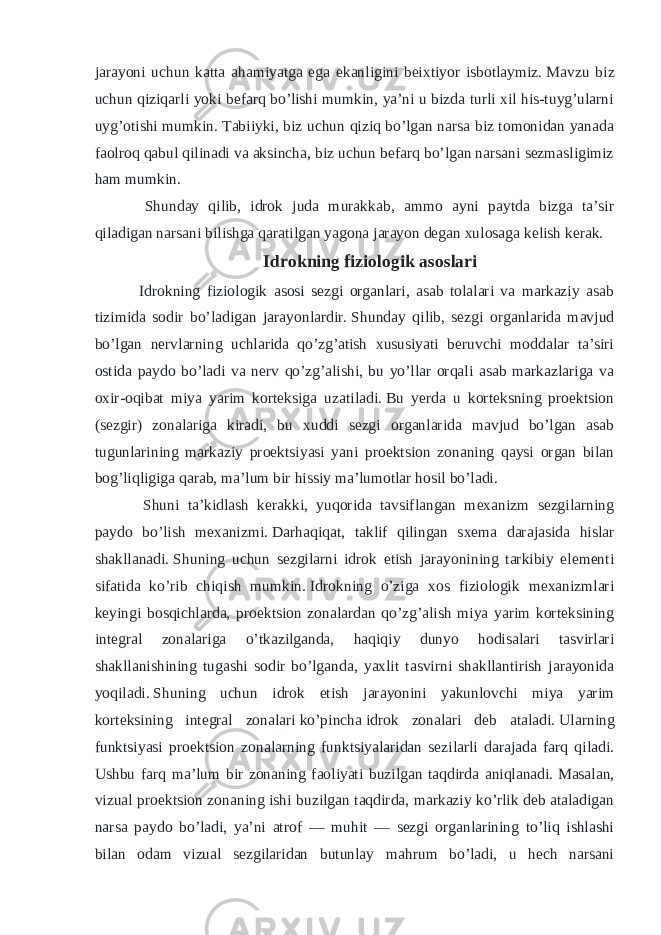 jarayoni uchun katta ahamiyatga ega ekanligini beixtiyor isbotlaymiz.   Mavzu biz uchun qiziqarli yoki befarq bo’lishi mumkin, ya’ni u bizda turli xil his-tuyg’ularni uyg’otishi mumkin.   Tabiiyki, biz uchun qiziq bo’lgan narsa biz tomonidan yanada faolroq qabul qilinadi va aksincha, biz uchun befarq bo’lgan narsani sezmasligimiz ham mumkin. Shunday qilib, idrok juda murakkab, ammo ayni paytda bizga ta’sir qiladigan narsani bilishga qaratilgan yagona jarayon degan xulosaga kelish kerak. Idrokning fiziologik asoslari Idrokning fiziologik asosi sezgi organlari, asab tolalari va markaziy asab tizimida sodir bo’ladigan jarayonlardir.   Shunday qilib, sezgi organlarida mavjud bo’lgan nervlarning uchlarida qo’zg’atish xususiyati beruvchi moddalar ta’siri ostida paydo bo’ladi va nerv qo’zg’alishi, bu yo’llar orqali asab markazlariga va oxir-oqibat miya yarim korteksiga uzatiladi.   Bu yerda u korteksning proektsion (sezgir) zonalariga kiradi, bu xuddi sezgi organlarida mavjud bo’lgan asab tugunlarining markaziy proektsiyasi yani proektsion zonaning qaysi organ bilan bog’liqligiga qarab, ma’lum bir hissiy ma’lumotlar hosil bo’ladi. Shuni ta’kidlash kerakki, yuqorida tavsiflangan mexanizm sezgilarning paydo bo’lish mexanizmi.   Darhaqiqat, taklif qilingan sxema darajasida hislar shakllanadi.   Shuning uchun sezgilarni idrok etish jarayonining tarkibiy elementi sifatida ko’rib chiqish mumkin.   Idrokning o’ziga xos fiziologik mexanizmlari keyingi bosqichlarda, proektsion zonalardan qo’zg’alish miya yarim korteksining integral zonalariga o’tkazilganda, haqiqiy dunyo hodisalari tasvirlari shakllanishining tugashi sodir bo’lganda, yaxlit tasvirni shakllantirish jarayonida yoqiladi.   Shuning uchun idrok etish jarayonini yakunlovchi miya yarim korteksining integral zonalari   ko’pincha   idrok zonalari deb ataladi.   Ularning funktsiyasi proektsion zonalarning funktsiyalaridan sezilarli darajada farq qiladi. Ushbu farq ma’lum bir zonaning faoliyati buzilgan taqdirda aniqlanadi.   Masalan, vizual proektsion zonaning ishi buzilgan taqdirda, markaziy ko’rlik deb ataladigan narsa paydo bo’ladi, ya’ni atrof — muhit — sezgi organlarining to’liq ishlashi bilan odam vizual sezgilaridan butunlay mahrum bo’ladi, u hech narsani 