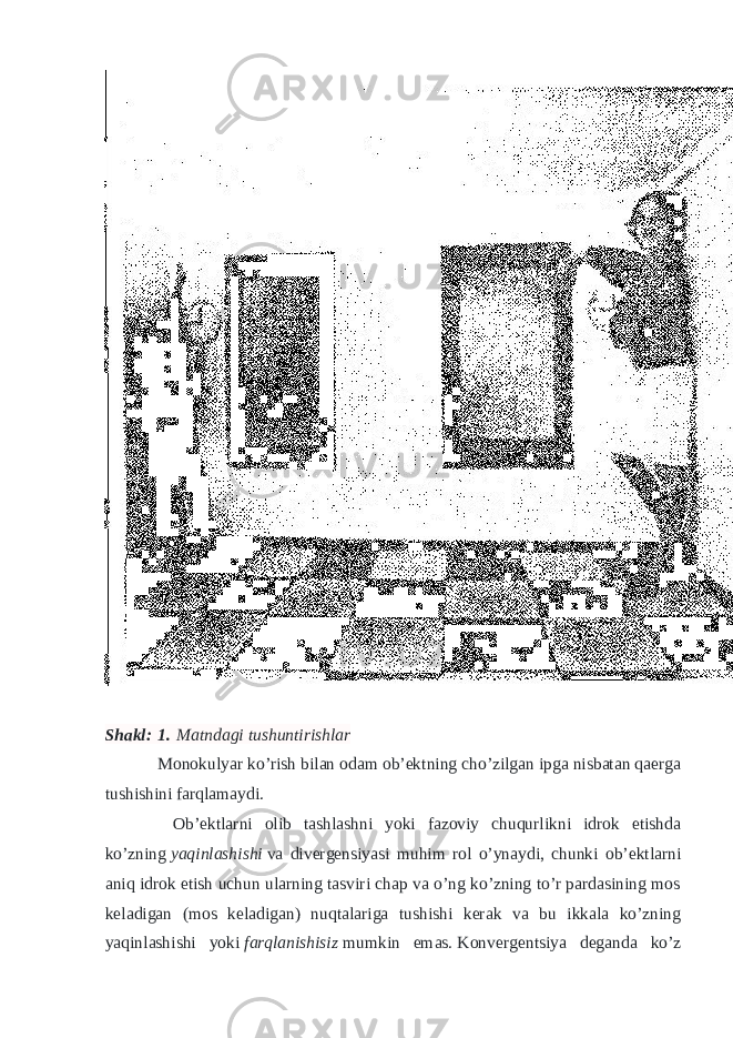 Shakl:   1.   Matndagi tushuntirishlar Monokulyar ko’rish bilan odam ob’ektning cho’zilgan ipga nisbatan qaerga tushishini farqlamaydi. Ob’ektlarni olib tashlashni yoki fazoviy chuqurlikni idrok etishda ko’zning   yaqinlashishi   va divergensiyasi muhim rol o’ynaydi, chunki ob’ektlarni aniq idrok etish uchun ularning tasviri chap va o’ng ko’zning to’r pardasining mos keladigan (mos keladigan) nuqtalariga tushishi kerak va bu ikkala ko’zning yaqinlashishi yoki   farqlanishisiz   mumkin emas.   Konvergentsiya deganda ko’z 