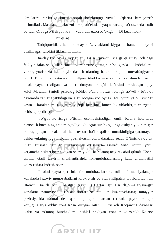 olmalarini bir-biriga burish orqali ko’zlarning vizual o’qlarini kamaytirish tushuniladi.   Masalan, bu ko’zni uzoq ob’ektdan yaqin narsaga o’tkazishda sodir bo’ladi.   Orqaga o’tish paytida — yaqindan uzoq ob’ektga — Di kuzatiladi- Bu qiziq Tadqiqotchilar, hatto bunday ko’zoynaklarni kiyganda ham, u dunyoni buzilmagan idrokini tiklashi mumkin. Bunday ko’zoynak taqqan sub’ektlar, qiyinchiliklarga qaramay, odatdagi faoliyat bilan shug’ullanishni davom ettirishga majbur bo’lganda — ko’chalarda yurish, yozish va h.k., keyin dastlab ularning harakatlari juda muvaffaqiyatsiz bo’ldi.   Biroq, ular asta-sekin buzilgan idrokka moslashdilar va shundan so’ng idrok qayta tuzilgan va ular dunyoni to’g’ri ko’rishni boshlagan payt keldi.   Masalan, taniqli psixolog Köhler o’zini mavzu holatiga qo’ydi - to’rt oy davomida xanjar shaklidagi linzalari bo’lgan ko’zoynak taqib yurdi va olti kundan keyin u harakatlarni to’g’ri muvofiqlashtirishni shunchalik tikladiki, u chang’ida uchishga qodir edi. To’g’ri ko’rishga o’tishni osonlashtiradigan omil, barcha holatlarda tortishish kuchining aniq mavjudligi edi.   Agar sub’ektga ipga osilgan yuk berilgan bo’lsa, qolgan narsalar hali ham teskari bo’lib qolishi mumkinligiga qaramay, u ushbu yukning ipga nisbatan pozitsiyasini etarli darajada sezdi.   O’tmishda ob’ekt bilan tanishish ham aqlli tasavvurga o’tishni tezlashtirdi.   Misol uchun, yonib ketguncha teskari ko’rinadigan sham yoqilishi bilanoq to’g’ri qabul qilindi.   Ushbu omillar etarli tasvirni shakllantirishda fikr-mulohazalarning katta ahamiyatini ko’rsatishini ko’rish oson. Idrokni qayta qurishda fikr-mulohazalarning roli deformatsiyalangan xonalarda fazoviy munosabatlarni idrok etish bo’yicha Kilpatrik tajribalarida ham ishonchli tarzda ochib berilgan (rasm.   1).   Ushbu tajribalar deformatsiyalangan xonalarni namoyish qilishdan iborat bo’lib, ular kuzatuvchining muayyan pozitsiyasida normal deb qabul qilingan: ulardan retinada paydo bo’lgan konfiguratsiya oddiy xonalardan olingan bilan bir xil edi.   Ko’pincha devorlari o’tkir va to’mtoq burchaklarni tashkil etadigan xonalar ko’rsatildi.   Ko’rish 