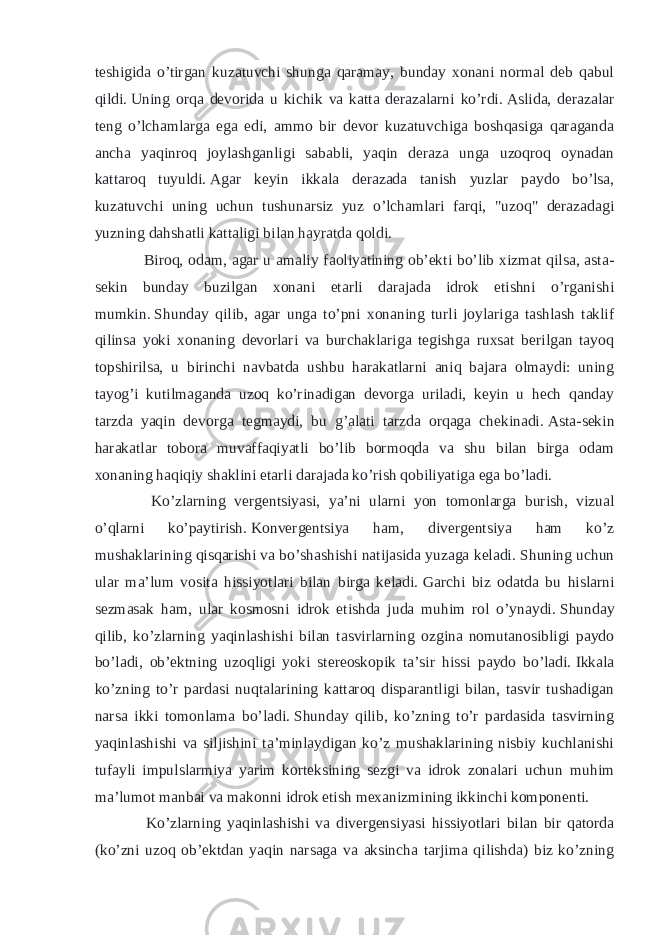 teshigida o’tirgan kuzatuvchi shunga qaramay, bunday xonani normal deb qabul qildi.   Uning orqa devorida u kichik va katta derazalarni ko’rdi.   Aslida, derazalar teng o’lchamlarga ega edi, ammo bir devor kuzatuvchiga boshqasiga qaraganda ancha yaqinroq joylashganligi sababli, yaqin deraza unga uzoqroq oynadan kattaroq tuyuldi.   Agar keyin ikkala derazada tanish yuzlar paydo bo’lsa, kuzatuvchi uning uchun tushunarsiz yuz o’lchamlari farqi, &#34;uzoq&#34; derazadagi yuzning dahshatli kattaligi bilan hayratda qoldi. Biroq, odam, agar u amaliy faoliyatining ob’ekti bo’lib xizmat qilsa, asta- sekin bunday buzilgan xonani etarli darajada idrok etishni o’rganishi mumkin.   Shunday qilib, agar unga to’pni xonaning turli joylariga tashlash taklif qilinsa yoki xonaning devorlari va burchaklariga tegishga ruxsat berilgan tayoq topshirilsa, u birinchi navbatda ushbu harakatlarni aniq bajara olmaydi: uning tayog’i kutilmaganda uzoq ko’rinadigan devorga uriladi, keyin u hech qanday tarzda yaqin devorga tegmaydi, bu g’alati tarzda orqaga chekinadi.   Asta-sekin harakatlar tobora muvaffaqiyatli bo’lib bormoqda va shu bilan birga odam xonaning haqiqiy shaklini etarli darajada ko’rish qobiliyatiga ega bo’ladi. Ko’zlarning vergentsiyasi, ya’ni ularni yon tomonlarga burish, vizual o’qlarni ko’paytirish.   Konvergentsiya ham, divergentsiya ham ko’z mushaklarining qisqarishi va bo’shashishi natijasida yuzaga keladi.   Shuning uchun ular ma’lum vosita hissiyotlari bilan birga keladi.   Garchi biz odatda bu hislarni sezmasak ham, ular kosmosni idrok etishda juda muhim rol o’ynaydi.   Shunday qilib, ko’zlarning yaqinlashishi bilan tasvirlarning ozgina nomutanosibligi paydo bo’ladi, ob’ektning uzoqligi yoki stereoskopik ta’sir hissi paydo bo’ladi.   Ikkala ko’zning to’r pardasi nuqtalarining kattaroq disparantligi bilan, tasvir tushadigan narsa ikki tomonlama bo’ladi.   Shunday qilib, ko’zning to’r pardasida tasvirning yaqinlashishi va siljishini ta’minlaydigan ko’z mushaklarining nisbiy kuchlanishi tufayli impulslarmiya yarim korteksining sezgi va idrok zonalari uchun muhim ma’lumot manbai va makonni idrok etish mexanizmining ikkinchi komponenti. Ko’zlarning yaqinlashishi va divergensiyasi hissiyotlari bilan bir qatorda (ko’zni uzoq ob’ektdan yaqin narsaga va aksincha tarjima qilishda) biz ko’zning 