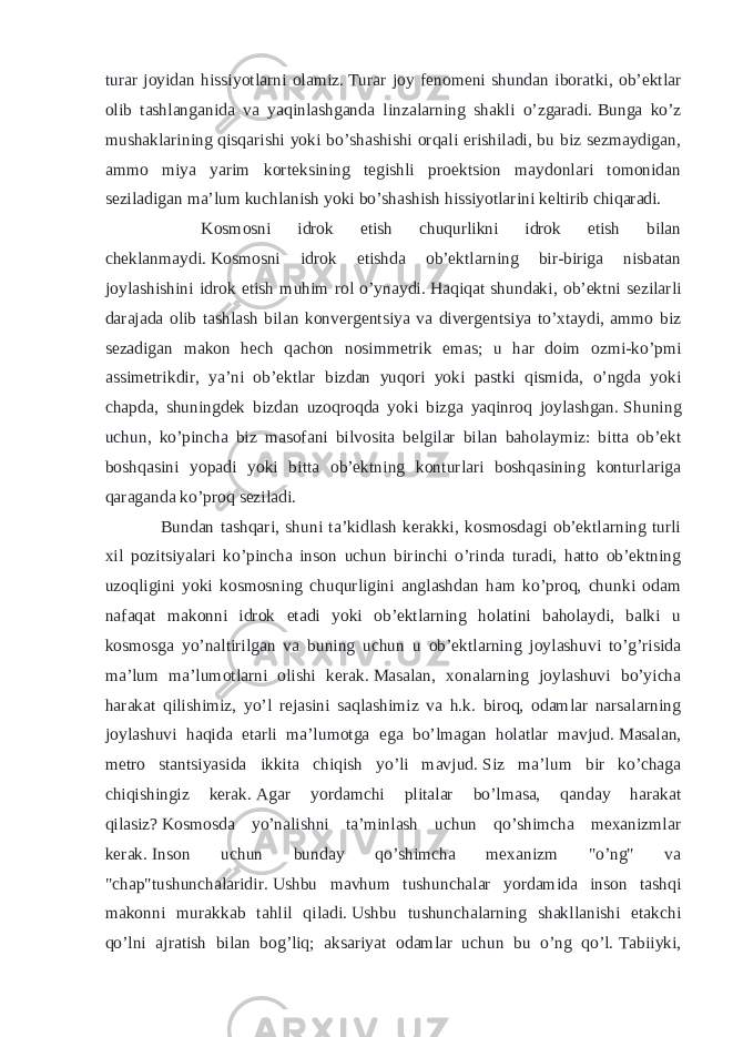 turar joyidan hissiyotlarni olamiz.   Turar joy fenomeni shundan iboratki, ob’ektlar olib tashlanganida va yaqinlashganda linzalarning shakli o’zgaradi.   Bunga ko’z mushaklarining qisqarishi yoki bo’shashishi orqali erishiladi, bu biz sezmaydigan, ammo miya yarim korteksining tegishli proektsion maydonlari tomonidan seziladigan ma’lum kuchlanish yoki bo’shashish hissiyotlarini keltirib chiqaradi. Kosmosni idrok etish chuqurlikni idrok etish bilan cheklanmaydi.   Kosmosni idrok etishda ob’ektlarning bir-biriga nisbatan joylashishini idrok etish muhim rol o’ynaydi.   Haqiqat shundaki, ob’ektni sezilarli darajada olib tashlash bilan konvergentsiya va divergentsiya to’xtaydi, ammo biz sezadigan makon hech qachon nosimmetrik emas; u har doim ozmi-ko’pmi assimetrikdir, ya’ni ob’ektlar bizdan yuqori yoki pastki qismida, o’ngda yoki chapda, shuningdek bizdan uzoqroqda yoki bizga yaqinroq joylashgan.   Shuning uchun, ko’pincha biz masofani bilvosita belgilar bilan baholaymiz: bitta ob’ekt boshqasini yopadi yoki bitta ob’ektning konturlari boshqasining konturlariga qaraganda ko’proq seziladi. Bundan tashqari, shuni ta’kidlash kerakki, kosmosdagi ob’ektlarning turli xil pozitsiyalari ko’pincha inson uchun birinchi o’rinda turadi, hatto ob’ektning uzoqligini yoki kosmosning chuqurligini anglashdan ham ko’proq, chunki odam nafaqat makonni idrok etadi yoki ob’ektlarning holatini baholaydi, balki u kosmosga yo’naltirilgan va buning uchun u ob’ektlarning joylashuvi to’g’risida ma’lum ma’lumotlarni olishi kerak.   Masalan, xonalarning joylashuvi bo’yicha harakat qilishimiz, yo’l rejasini saqlashimiz va h.k. biroq, odamlar narsalarning joylashuvi haqida etarli ma’lumotga ega bo’lmagan holatlar mavjud.   Masalan, metro stantsiyasida ikkita chiqish yo’li mavjud.   Siz ma’lum bir ko’chaga chiqishingiz kerak.   Agar yordamchi plitalar bo’lmasa, qanday harakat qilasiz?   Kosmosda yo’nalishni ta’minlash uchun qo’shimcha mexanizmlar kerak.   Inson uchun bunday qo’shimcha mexanizm &#34;o’ng&#34; va &#34;chap&#34;tushunchalaridir.   Ushbu mavhum tushunchalar yordamida inson tashqi makonni murakkab tahlil qiladi.   Ushbu tushunchalarning shakllanishi etakchi qo’lni ajratish bilan bog’liq; aksariyat odamlar uchun bu o’ng qo’l.   Tabiiyki, 