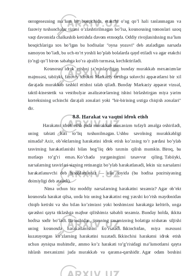 ontogenezning ma’lum bir bosqichida, etakchi o’ng qo’l hali tanlanmagan va fazoviy tushunchalar tizimi o’zlashtirilmagan bo’lsa, kosmosning tomonlari uzoq vaqt davomida chalkashib ketishda davom etmoqda.   Oddiy rivojlanishning ma’lum bosqichlariga xos bo’lgan bu hodisalar &#34;oyna yozuvi&#34; deb ataladigan narsada namoyon bo’ladi, bu uch-to’rt yoshli ko’plab bolalarda qayd etiladi va agar etakchi (o’ng) qo’l biron sababga ko’ra ajralib turmasa, kechiktiriladi. Kosmosni idrok etishni ta’minlaydigan bunday murakkab mexanizmlar majmuasi, tabiiyki, fazoviy idrokni Markaziy tartibga soluvchi apparatlarni bir xil darajada murakkab tashkil etishni talab qiladi.   Bunday Markaziy apparat vizual, taktil-kinestetik va vestibulyar analizatorlarning ishini birlashtirgan miya yarim korteksining uchinchi darajali zonalari yoki &#34;bir-birining ustiga chiqish zonalari&#34; dir. 8.8.   Harakat va vaqtni idrok etish Harakatni idrok etish juda murakkab mexanizm tufayli amalga oshiriladi, uning tabiati hali to’liq tushunilmagan.   Ushbu savolning murakkabligi nimada?   Axir, ob’ektlarning harakatini idrok etish ko’zning to’r pardasi bo’ylab tasvirning harakatlanishi bilan bog’liq deb taxmin qilish mumkin.   Biroq, bu mutlaqo to’g’ri emas.   Ko’chada yurganingizni tasavvur qiling.   Tabiiyki, narsalarning tasvirlari sizning retinangiz bo’ylab harakatlanadi, lekin siz narsalarni harakatlanuvchi deb hisoblamaysiz — ular joyida (bu hodisa pozitsiyaning doimiyligi deb ataladi). Nima uchun biz moddiy narsalarning harakatini sezamiz?   Agar ob’ekt kosmosda harakat qilsa, unda biz uning harakatini eng yaxshi ko’rish maydonidan chiqib ketishi va shu bilan ko’zimizni yoki boshimizni harakatga keltirib, unga qarashni qayta tiklashga majbur qilishimiz sababli sezamiz.   Bunday holda, ikkita hodisa sodir bo’ladi.   Birinchidan, jismning tanamizning holatiga nisbatan siljishi uning kosmosda harakatlanishini ko’rsatadi.   Ikkinchidan, miya mavzuni kuzatayotgan ko’zlarning harakatini tuzatadi.   Ikkinchisi harakatni idrok etish uchun ayniqsa muhimdir, ammo ko’z harakati to’g’risidagi ma’lumotlarni qayta ishlash mexanizmi juda murakkab va qarama-qarshidir.   Agar odam boshini 