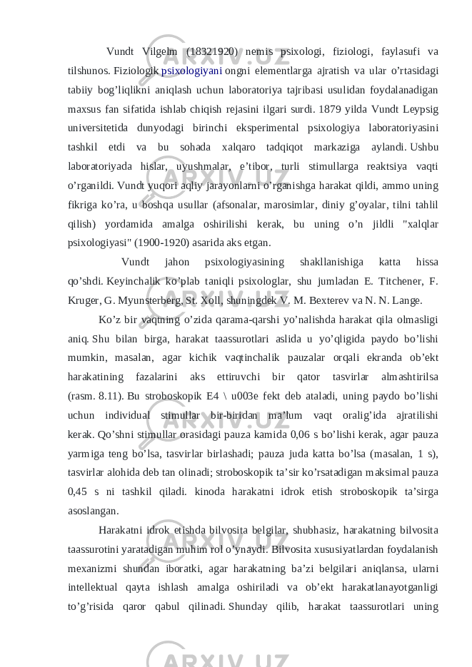  Vundt Vilgelm (18321920) nemis psixologi, fiziologi, faylasufi va tilshunos.   Fiziologik   psixologiyani   ongni elementlarga ajratish va ular o’rtasidagi tabiiy bog’liqlikni aniqlash uchun laboratoriya tajribasi usulidan foydalanadigan maxsus fan sifatida ishlab chiqish rejasini ilgari surdi.   1879 yilda Vundt Leypsig universitetida dunyodagi birinchi eksperimental psixologiya laboratoriyasini tashkil etdi va bu sohada xalqaro tadqiqot markaziga aylandi.   Ushbu laboratoriyada hislar, uyushmalar, e’tibor, turli stimullarga reaktsiya vaqti o’rganildi.   Vundt yuqori aqliy jarayonlarni o’rganishga harakat qildi, ammo uning fikriga ko’ra, u boshqa usullar (afsonalar, marosimlar, diniy g’oyalar, tilni tahlil qilish) yordamida amalga oshirilishi kerak, bu uning o’n jildli &#34;xalqlar psixologiyasi&#34; (1900-1920) asarida aks etgan. Vundt jahon psixologiyasining shakllanishiga katta hissa qo’shdi.   Keyinchalik ko’plab taniqli psixologlar, shu jumladan E. Titchener, F. Kruger, G. Myunsterberg, St. Xoll, shuningdek V. M. Bexterev va N. N. Lange. Ko’z bir vaqtning o’zida qarama-qarshi yo’nalishda harakat qila olmasligi aniq.   Shu bilan birga, harakat taassurotlari aslida u yo’qligida paydo bo’lishi mumkin, masalan, agar kichik vaqtinchalik pauzalar orqali ekranda ob’ekt harakatining fazalarini aks ettiruvchi bir qator tasvirlar almashtirilsa (rasm.   8.11).   Bu stroboskopik E4 \ u003e fekt deb ataladi, uning paydo bo’lishi uchun individual stimullar bir-biridan ma’lum vaqt oralig’ida ajratilishi kerak.   Qo’shni stimullar orasidagi pauza kamida 0,06 s bo’lishi kerak, agar pauza yarmiga teng bo’lsa, tasvirlar birlashadi; pauza juda katta bo’lsa (masalan, 1 s), tasvirlar alohida deb tan olinadi; stroboskopik ta’sir ko’rsatadigan maksimal pauza 0,45 s ni tashkil qiladi. kinoda harakatni idrok etish stroboskopik ta’sirga asoslangan. Harakatni idrok etishda bilvosita belgilar, shubhasiz, harakatning bilvosita taassurotini yaratadigan muhim rol o’ynaydi.   Bilvosita xususiyatlardan foydalanish mexanizmi shundan iboratki, agar harakatning ba’zi belgilari aniqlansa, ularni intellektual qayta ishlash amalga oshiriladi va ob’ekt harakatlanayotganligi to’g’risida qaror qabul qilinadi.   Shunday qilib, harakat taassurotlari uning 