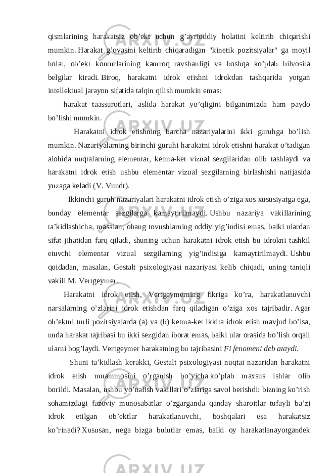 qismlarining harakatsiz ob’ekt uchun g’ayrioddiy holatini keltirib chiqarishi mumkin.   Harakat g’oyasini keltirib chiqaradigan &#34;kinetik pozitsiyalar&#34; ga moyil holat, ob’ekt konturlarining kamroq ravshanligi va boshqa ko’plab bilvosita belgilar kiradi.   Biroq, harakatni idrok etishni idrokdan tashqarida yotgan intellektual jarayon sifatida talqin qilish mumkin emas: harakat taassurotlari, aslida harakat yo’qligini bilganimizda ham paydo bo’lishi mumkin. Harakatni idrok etishning barcha nazariyalarini ikki guruhga bo’lish mumkin.   Nazariyalarning birinchi guruhi harakatni idrok etishni harakat o’tadigan alohida nuqtalarning elementar, ketma-ket vizual sezgilaridan olib tashlaydi va harakatni idrok etish ushbu elementar vizual sezgilarning birlashishi natijasida yuzaga keladi (V. Vundt). Ikkinchi guruh nazariyalari harakatni idrok etish o’ziga xos xususiyatga ega, bunday elementar sezgilarga kamaytirilmaydi.   Ushbu nazariya vakillarining ta’kidlashicha, masalan, ohang tovushlarning oddiy yig’indisi emas, balki ulardan sifat jihatidan farq qiladi, shuning uchun harakatni idrok etish bu idrokni tashkil etuvchi elementar vizual sezgilarning yig’indisiga kamaytirilmaydi.   Ushbu qoidadan, masalan, Gestalt psixologiyasi nazariyasi kelib chiqadi, uning taniqli vakili M. Vertgeymer. Harakatni idrok etish, Vertgeymerning fikriga ko’ra, harakatlanuvchi narsalarning o’zlarini idrok etishdan farq qiladigan o’ziga xos tajribadir.   Agar ob’ektni turli pozitsiyalarda (a) va (b) ketma-ket ikkita idrok etish mavjud bo’lsa, unda harakat tajribasi bu ikki sezgidan iborat emas, balki ular orasida bo’lish orqali ularni bog’laydi.   Vertgeymer harakatning bu tajribasini   Fi fenomeni deb ataydi. Shuni ta’kidlash kerakki, Gestalt psixologiyasi nuqtai nazaridan harakatni idrok etish muammosini o’rganish bo’yicha   ko’plab maxsus ishlar olib borildi.   Masalan, ushbu yo’nalish vakillari o’zlariga savol berishdi: bizning ko’rish sohamizdagi fazoviy munosabatlar o’zgarganda qanday sharoitlar tufayli ba’zi idrok etilgan ob’ektlar harakatlanuvchi, boshqalari esa harakatsiz ko’rinadi?   Xususan, nega bizga bulutlar emas, balki oy harakatlanayotgandek 