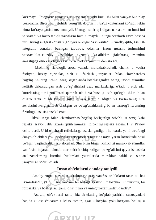 ko’rmaydi.   Integrativ zonaning shikastlanishi yoki buzilishi bilan vaziyat butunlay boshqacha.   Biror kishi alohida yorug’lik dog’larini, ba’zi konturlarni ko’radi, lekin nima ko’rayotganini tushunmaydi.   U unga ta’sir qiladigan narsalarni tushunishni to’xtatadi va hatto taniqli narsalarni ham bilmaydi.   Shunga o’xshash rasm boshqa usullarning integral zonalari faoliyati buzilganda kuzatiladi.   Shunday qilib, eshitish integrativ zonalari buzilgan taqdirda, odamlar inson nutqini tushunishni to’xtatadilar.   Bunday kasalliklar agnostik kasalliklar (bilishning mumkin emasligiga olib keladigan kasalliklar) yoki agnozium deb ataladi, Idrokning fiziologik asosi yanada murakkablashadi, chunki u vosita faoliyati, hissiy tajribalar, turli xil fikrlash jarayonlari bilan chambarchas bog’liq.   Shuning uchun, sezgi organlarida boshlangandan so’ng, tashqi stimullar keltirib chiqaradigan asab qo’zg’alishlari asab markazlariga o’tadi, u erda ular korteksning turli zonalarini qamrab oladi va boshqa asab qo’zg’alishlari bilan o’zaro ta’sir qiladi.   Bir-biri bilan o’zaro ta’sir qiladigan va korteksning turli zonalarini keng qamrab oladigan bu qo’zg’alishlarning butun tarmog’i idrokning fiziologik asosini tashkil etadi. Idrok sezgi bilan chambarchas bog’liq bo’lganligi sababli, u sezgi kabi refleks jarayoni deb taxmin qilish mumkin.   Idrokning refleks asosini I. P. Pavlov ochib berdi.   U idrok shartli reflekslarga asoslanganligini ko’rsatdi, ya’ni atrofdagi dunyo ob’ektlari yoki hodisalari retseptorlari ta’sirida miya yarim korteksida hosil bo’lgan vaqtinchalik nerv aloqalari.   Shu bilan birga, ikkinchisi murakkab stimullar vazifasini bajaradi, chunki ular keltirib chiqaradigan qo’zg’alishni qayta ishlashda analizatorlarning kortikal bo’limlari yadrolarida murakkab tahlil va sintez jarayonlari sodir bo’ladi.   Inson ob’ektlarni qanday taniydi! Amaliy nuqtai nazardan, idrokning asosiy vazifasi ob’ektlarni tanib olishni ta’minlashdir, ya’ni ularni ma’lum bir toifaga ajratish: bu ko’ylak, bu mushuk, bu romashka va boshqalar.   Tanib olish nima   va uning mexanizmlari qanday? Asosan, ob’ektlarni tanib, biz ob’ektning ko’plab yashirin xususiyatlari haqida xulosa chiqaramiz.   Misol uchun, agar u ko’ylak yoki kostyum bo’lsa, u 