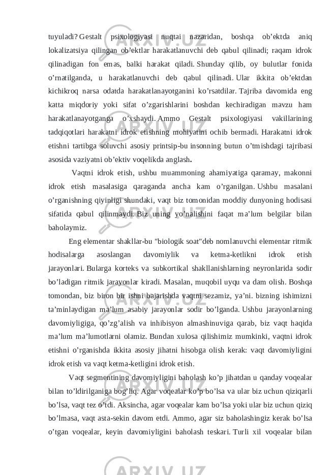 tuyuladi?   Gestalt psixologiyasi nuqtai nazaridan, boshqa ob’ektda aniq lokalizatsiya qilingan ob’ektlar harakatlanuvchi deb qabul qilinadi; raqam idrok qilinadigan fon emas, balki harakat qiladi.   Shunday qilib, oy bulutlar fonida o’rnatilganda, u harakatlanuvchi deb qabul qilinadi.   Ular ikkita ob’ektdan kichikroq narsa odatda harakatlanayotganini ko’rsatdilar.   Tajriba davomida eng katta miqdoriy yoki sifat o’zgarishlarini boshdan kechiradigan mavzu ham harakatlanayotganga o’xshaydi.   Ammo Gestalt psixologiyasi vakillarining tadqiqotlari harakatni idrok etishning mohiyatini ochib bermadi.   Harakatni idrok etishni tartibga soluvchi asosiy printsip-bu   insonning butun o’tmishdagi tajribasi asosida vaziyatni ob’ektiv voqelikda anglash . Vaqtni idrok etish, ushbu muammoning ahamiyatiga qaramay, makonni idrok etish masalasiga qaraganda ancha kam o’rganilgan.   Ushbu masalani o’rganishning qiyinligi shundaki, vaqt biz tomonidan moddiy dunyoning hodisasi sifatida qabul qilinmaydi.   Biz uning yo’nalishini faqat ma’lum belgilar bilan baholaymiz. Eng elementar shakllar-bu &#34;biologik soat&#34;deb nomlanuvchi elementar ritmik hodisalarga asoslangan davomiylik va ketma-ketlikni idrok etish jarayonlari.   Bularga korteks va subkortikal shakllanishlarning neyronlarida sodir bo’ladigan ritmik jarayonlar kiradi.   Masalan, muqobil uyqu va dam olish.   Boshqa tomondan, biz biron bir ishni bajarishda vaqtni sezamiz, ya’ni. bizning ishimizni ta’minlaydigan ma’lum asabiy jarayonlar sodir bo’lganda.   Ushbu jarayonlarning davomiyligiga, qo’zg’alish va inhibisyon almashinuviga qarab, biz vaqt haqida ma’lum ma’lumotlarni olamiz.   Bundan xulosa qilishimiz mumkinki, vaqtni idrok etishni o’rganishda ikkita asosiy jihatni hisobga olish kerak: vaqt davomiyligini idrok etish va vaqt ketma-ketligini idrok etish. Vaqt segmentining davomiyligini baholash ko’p jihatdan u qanday voqealar bilan to’ldirilganiga bog’liq.   Agar voqealar ko’p bo’lsa va ular biz uchun qiziqarli bo’lsa, vaqt tez o’tdi.   Aksincha, agar voqealar kam bo’lsa yoki ular biz uchun qiziq bo’lmasa, vaqt asta-sekin davom etdi.   Ammo, agar siz baholashingiz kerak bo’lsa o’tgan voqealar, keyin davomiyligini baholash teskari.   Turli xil voqealar bilan 