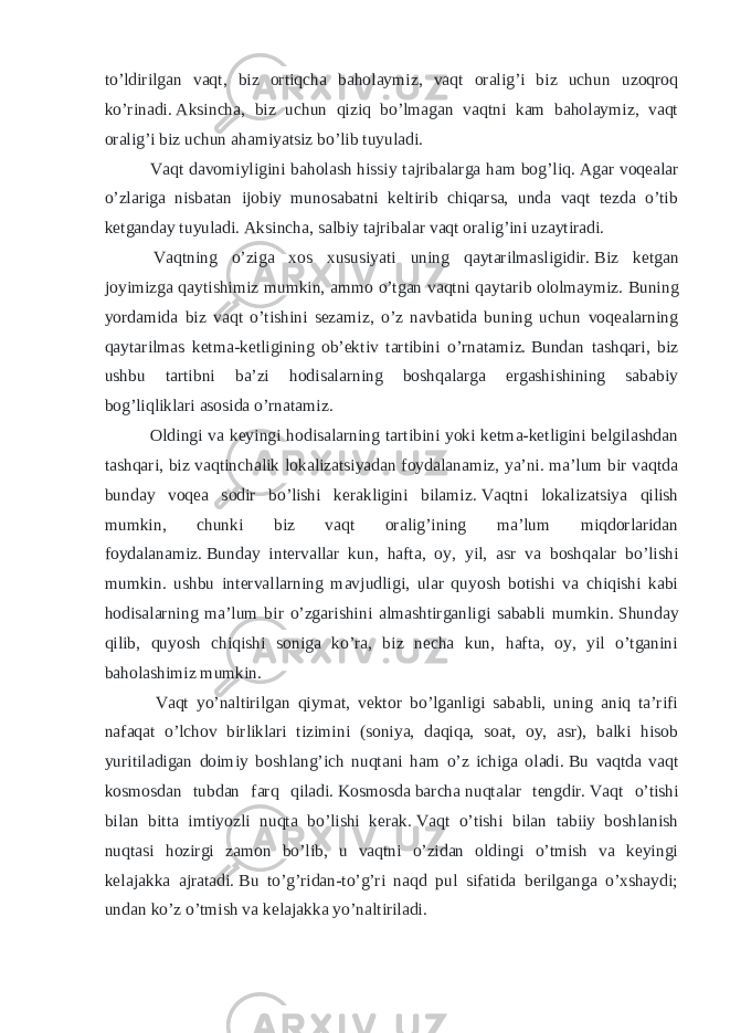 to’ldirilgan vaqt, biz ortiqcha baholaymiz, vaqt oralig’i biz uchun uzoqroq ko’rinadi.   Aksincha, biz uchun qiziq bo’lmagan vaqtni kam baholaymiz, vaqt oralig’i biz uchun ahamiyatsiz bo’lib tuyuladi. Vaqt davomiyligini baholash hissiy tajribalarga ham bog’liq .   Agar voqealar o’zlariga nisbatan ijobiy munosabatni keltirib chiqarsa, unda vaqt tezda o’tib ketganday tuyuladi.   Aksincha, salbiy tajribalar vaqt oralig’ini uzaytiradi. Vaqtning o’ziga xos xususiyati uning qaytarilmasligidir.   Biz ketgan joyimizga qaytishimiz mumkin, ammo o’tgan vaqtni qaytarib ololmaymiz.   Buning yordamida biz vaqt o’tishini sezamiz, o’z navbatida buning uchun voqealarning qaytarilmas ketma-ketligining ob’ektiv tartibini o’rnatamiz.   Bundan tashqari, biz ushbu tartibni ba’zi hodisalarning boshqalarga ergashishining sababiy bog’liqliklari asosida o’rnatamiz. Oldingi va keyingi hodisalarning tartibini yoki ketma-ketligini belgilashdan tashqari, biz vaqtinchalik lokalizatsiyadan foydalanamiz, ya’ni. ma’lum bir vaqtda bunday voqea sodir bo’lishi kerakligini bilamiz.   Vaqtni lokalizatsiya qilish mumkin, chunki biz vaqt oralig’ining ma’lum miqdorlaridan foydalanamiz.   Bunday intervallar kun, hafta, oy, yil, asr va boshqalar bo’lishi mumkin. ushbu intervallarning mavjudligi, ular quyosh botishi va chiqishi kabi hodisalarning ma’lum bir o’zgarishini almashtirganligi sababli mumkin.   Shunday qilib, quyosh chiqishi soniga ko’ra, biz necha kun, hafta, oy, yil o’tganini baholashimiz mumkin. Vaqt yo’naltirilgan qiymat, vektor bo’lganligi sababli, uning aniq ta’rifi nafaqat o’lchov birliklari tizimini (soniya, daqiqa, soat, oy, asr), balki hisob yuritiladigan doimiy boshlang’ich nuqtani ham o’z ichiga oladi.   Bu vaqtda vaqt kosmosdan tubdan farq qiladi.   Kosmosda   barcha   nuqtalar tengdir.   Vaqt o’tishi bilan bitta imtiyozli nuqta bo’lishi kerak.   Vaqt o’tishi bilan tabiiy boshlanish nuqtasi hozirgi zamon bo’lib, u vaqtni o’zidan oldingi o’tmish va keyingi kelajakka ajratadi.   Bu to’g’ridan-to’g’ri naqd pul sifatida berilganga o’xshaydi; undan ko’z o’tmish va kelajakka yo’naltiriladi. 