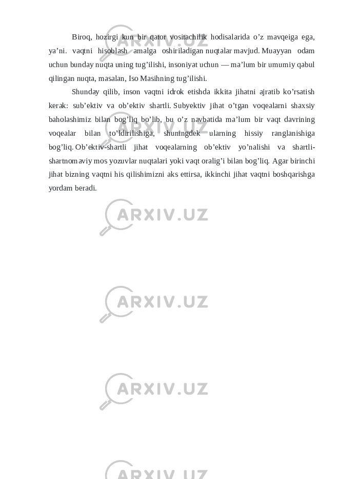  Biroq, hozirgi kun bir qator vositachilik hodisalarida o’z mavqeiga ega, ya’ni. vaqtni hisoblash amalga oshiriladigan   nuqtalar   mavjud.   Muayyan odam uchun bunday nuqta uning tug’ilishi, insoniyat uchun — ma’lum bir umumiy qabul qilingan nuqta, masalan, Iso Masihning tug’ilishi. Shunday qilib, inson vaqtni idrok etishda ikkita jihatni ajratib ko’rsatish kerak: sub’ektiv va ob’ektiv shartli.   Subyektiv jihat o’tgan voqealarni shaxsiy baholashimiz bilan bog’liq bo’lib, bu o’z navbatida ma’lum bir vaqt davrining voqealar bilan to’ldirilishiga, shuningdek ularning hissiy ranglanishiga bog’liq.   Ob’ektiv-shartli jihat voqealarning ob’ektiv yo’nalishi va shartli- shartnomaviy mos yozuvlar nuqtalari yoki vaqt oralig’i bilan bog’liq.   Agar birinchi jihat bizning vaqtni his qilishimizni aks ettirsa, ikkinchi jihat vaqtni boshqarishga yordam beradi. 