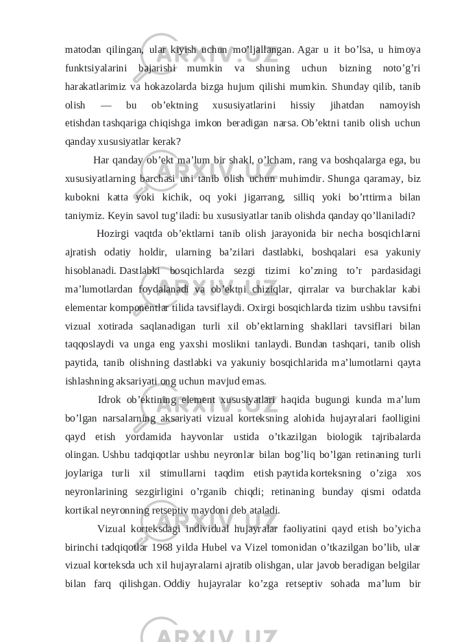 matodan qilingan, ular kiyish uchun mo’ljallangan.   Agar u it bo’lsa, u himoya funktsiyalarini bajarishi mumkin va shuning uchun bizning noto’g’ri harakatlarimiz va hokazolarda bizga hujum qilishi mumkin. Shunday qilib, tanib olish — bu ob’ektning xususiyatlarini hissiy jihatdan namoyish etishdan   tashqariga   chiqishga imkon beradigan narsa.   Ob’ektni tanib olish uchun qanday xususiyatlar kerak? Har qanday ob’ekt ma’lum bir shakl, o’lcham, rang va boshqalarga ega, bu xususiyatlarning barchasi uni tanib olish uchun muhimdir.   Shunga qaramay, biz kubokni katta yoki kichik, oq yoki jigarrang, silliq yoki bo’rttirma bilan taniymiz.   Keyin savol tug’iladi: bu xususiyatlar tanib olishda qanday qo’llaniladi? Hozirgi vaqtda ob’ektlarni tanib olish jarayonida bir necha bosqichlarni ajratish odatiy holdir, ularning ba’zilari dastlabki, boshqalari esa yakuniy hisoblanadi.   Dastlabki bosqichlarda sezgi tizimi ko’zning to’r pardasidagi ma’lumotlardan foydalanadi va ob’ektni chiziqlar, qirralar va burchaklar kabi elementar komponentlar tilida tavsiflaydi.   Oxirgi bosqichlarda tizim ushbu tavsifni vizual xotirada saqlanadigan turli xil ob’ektlarning shakllari tavsiflari bilan taqqoslaydi va unga eng yaxshi moslikni tanlaydi.   Bundan tashqari, tanib olish paytida, tanib olishning dastlabki va yakuniy bosqichlarida ma’lumotlarni qayta ishlashning aksariyati ong uchun mavjud emas. Idrok ob’ektining element xususiyatlari haqida bugungi kunda ma’lum bo’lgan narsalarning aksariyati vizual korteksning alohida hujayralari faolligini qayd etish yordamida hayvonlar ustida o’tkazilgan biologik tajribalarda olingan.   Ushbu tadqiqotlar ushbu neyronlar bilan bog’liq bo’lgan retinaning turli joylariga turli xil stimullarni taqdim etish   paytida   korteksning o’ziga xos neyronlarining sezgirligini o’rganib chiqdi; retinaning bunday qismi odatda kortikal neyronning retseptiv maydoni deb ataladi. Vizual korteksdagi individual hujayralar faoliyatini qayd etish bo’yicha birinchi tadqiqotlar 1968 yilda Hubel va Vizel tomonidan o’tkazilgan bo’lib, ular vizual korteksda uch xil hujayralarni ajratib olishgan, ular javob beradigan belgilar bilan farq qilishgan.   Oddiy hujayralar ko’zga retseptiv sohada ma’lum bir 