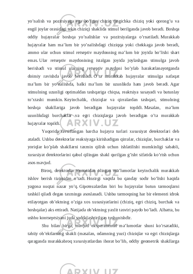 yo’nalish va pozitsiyaga ega bo’lgan chiziq (ingichka chiziq yoki qorong’u va engil joylar orasidagi tekis chiziq) shaklida stimul berilganda javob beradi.   Boshqa oddiy hujayralar boshqa yo’nalishlar va pozitsiyalarga o’rnatiladi.   Murakkab hujayralar ham ma’lum bir yo’nalishdagi chiziqqa yoki chekkaga javob beradi, ammo ular uchun stimul retseptiv maydonning ma’lum bir joyida bo’lishi shart emas.   Ular retseptiv maydonining istalgan joyida joylashgan stimulga javob berishadi va stimul ularning retseptiv maydoni bo’ylab harakatlanayotganda doimiy ravishda javob berishadi.   O’ta murakkab hujayralar stimulga nafaqat ma’lum bir yo’nalishda, balki ma’lum bir uzunlikda ham javob beradi.   Agar stimulning uzunligi optimaldan tashqariga chiqsa, reaktsiya susayadi va butunlay to’xtashi mumkin.   Keyinchalik, chiziqlar va qirralardan tashqari, stimulning boshqa shakllariga javob beradigan hujayralar topildi.   Masalan, ma’lum uzunlikdagi burchaklar va egri chiziqlarga javob beradigan o’ta murakkab hujayralar topildi. Yuqorida tavsiflangan barcha hujayra turlari xususiyat detektorlari deb ataladi.   Ushbu detektorlar reaksiyaga kirishadigan qirralar, chiziqlar, burchaklar va yoriqlar ko’plab shakllarni taxmin qilish uchun ishlatilishi mumkinligi sababli, xususiyat detektorlarini qabul qilingan shakl qurilgan g’isht sifatida ko’rish uchun asos mavjud. Biroq, detektorlar tomonidan olingan ma’lumotlar keyinchalik murakkab ishlov berish tizimidan o’tadi.   Hozirgi vaqtda bu qanday sodir bo’lishi haqida yagona nuqtai nazar yo’q.   Gipotezalardan biri bu hujayralar butun tarmoqlarni tashkil qiladi degan taxminga asoslanadi.   Ushbu tarmoqning har bir elementi idrok etilayotgan ob’ektning o’ziga xos xususiyatlarini (chiziq, egri chiziq, burchak va boshqalar) aks ettiradi.   Natijada ob’ektning yaxlit tasviri paydo bo’ladi.   Albatta, bu ushbu kontseptsiyani juda soddalashtirilgan tushunishdir. Shu bilan birga, mavjud eksperimental ma’lumotlar shuni ko’rsatadiki, tabiiy ob’ektlarning shakli (masalan, odamning yuzi) chiziqlar va egri chiziqlarga qaraganda murakkabroq xususiyatlardan iborat bo’lib, oddiy geometrik shakllarga 