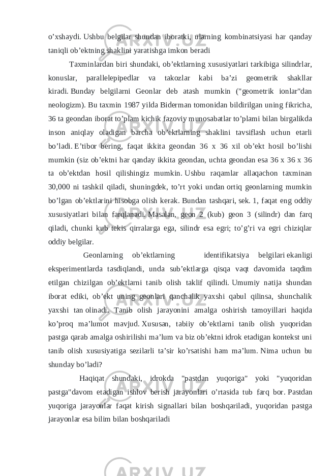 o’xshaydi.   Ushbu belgilar shundan iboratki, ularning kombinatsiyasi har qanday taniqli ob’ektning shaklini yaratishga imkon beradi Taxminlardan biri shundaki, ob’ektlarning xususiyatlari tarkibiga silindrlar, konuslar, parallelepipedlar va takozlar kabi ba’zi geometrik shakllar kiradi.   Bunday belgilarni Geonlar deb atash mumkin (&#34;geometrik ionlar&#34;dan neologizm).   Bu taxmin 1987 yilda Biderman tomonidan bildirilgan uning fikricha, 36 ta geondan iborat to’plam kichik fazoviy munosabatlar to’plami bilan birgalikda inson aniqlay oladigan barcha ob’ektlarning shaklini tavsiflash uchun etarli bo’ladi.   E’tibor bering, faqat ikkita geondan 36 x 36 xil ob’ekt hosil bo’lishi mumkin (siz ob’ektni har qanday ikkita geondan, uchta geondan esa 36 x 36 x 36 ta ob’ektdan hosil qilishingiz mumkin.   Ushbu raqamlar allaqachon taxminan 30,000 ni tashkil qiladi, shuningdek, to’rt yoki undan   ortiq geonlarning mumkin bo’lgan ob’ektlarini hisobga olish kerak.   Bundan tashqari,   sek.   1, faqat eng oddiy xususiyatlari bilan farqlanadi.   Masalan, geon 2 (kub) geon 3 (silindr) dan farq qiladi, chunki kub tekis qirralarga ega, silindr esa egri; to’g’ri va egri chiziqlar oddiy belgilar. Geonlarning ob’ektlarning identifikatsiya belgilari   ekanligi eksperimentlarda tasdiqlandi, unda sub’ektlarga qisqa vaqt davomida taqdim etilgan chizilgan ob’ektlarni tanib olish taklif qilindi.   Umumiy natija shundan iborat ediki, ob’ekt uning geonlari qanchalik yaxshi qabul qilinsa, shunchalik yaxshi tan   olinadi. Tanib olish jarayonini amalga oshirish tamoyillari haqida ko’proq ma’lumot mavjud.   Xususan, tabiiy ob’ektlarni tanib olish yuqoridan pastga qarab amalga oshirilishi ma’lum va biz ob’ektni idrok etadigan kontekst uni tanib olish xususiyatiga sezilarli ta’sir ko’rsatishi ham ma’lum.   Nima uchun bu shunday bo’ladi? Haqiqat shundaki, idrokda &#34;pastdan yuqoriga&#34; yoki &#34;yuqoridan pastga&#34;davom etadigan ishlov berish jarayonlari o’rtasida tub farq bor.   Pastdan yuqoriga jarayonlar faqat kirish signallari bilan boshqariladi, yuqoridan pastga jarayonlar   esa   bilim bilan boshqariladi 