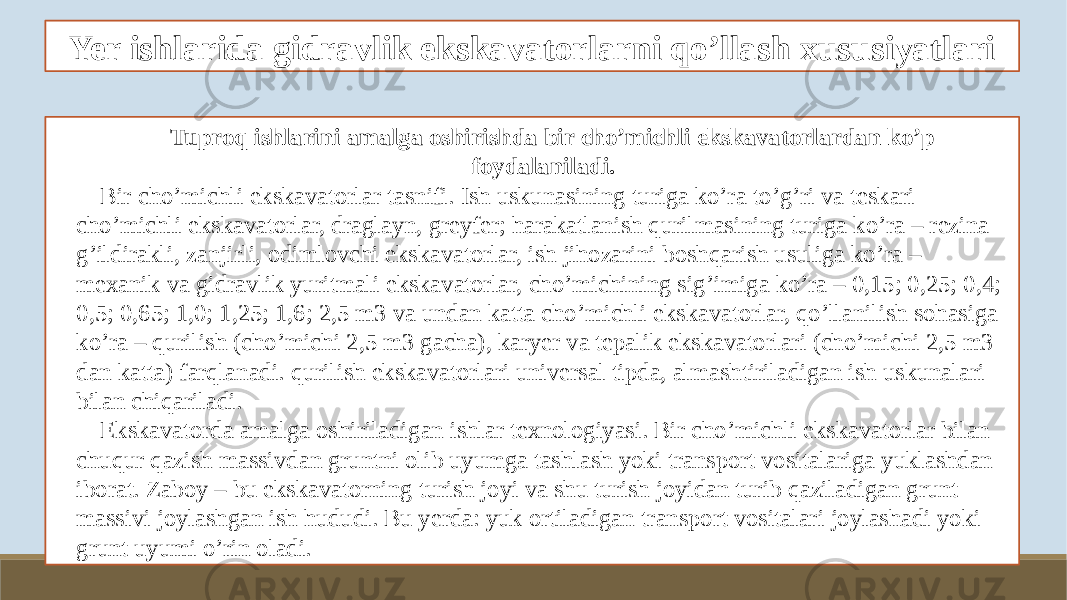 Yer ishlarida gidravlik ekskavatorlarni qo’llash xususiyatlari Tuproq ishlarini amalga oshirishda bir cho’michli ekskavatorlardan ko’p foydalaniladi. Bir cho’michli ekskavatorlar tasnifi. Ish uskunasining turiga ko’ra to’g’ri va teskari cho’michli ekskavatorlar, draglayn, greyfer; harakatlanish qurilmasining turiga ko’ra – rezina g’ildirakli, zanjirli, odimlovchi ekskavatorlar, ish jihozarini boshqarish usuliga ko’ra – mexanik va gidravlik yuritmali ekskavatorlar, cho’michining sig’imiga ko’ra – 0,15; 0,25; 0,4; 0,5; 0,65; 1,0; 1,25; 1,6; 2,5 m3 va undan katta cho’michli ekskavatorlar, qo’llanilish sohasiga ko’ra – qurilish (cho’michi 2,5 m3 gacha), karyer va tepalik ekskavatorlari (cho’michi 2,5 m3 dan katta) farqlanadi. qurilish ekskavatorlari universal tipda, almashtiriladigan ish uskunalari bilan chiqariladi. Ekskavatorda amalga oshiriladigan ishlar texnologiyasi. Bir cho’michli ekskavatorlar bilan chuqur qazish massivdan gruntni olib uyumga tashlash yoki transport vositalariga yuklashdan iborat. Zaboy – bu ekskavatorning turish joyi va shu turish joyidan turib qaziladigan grunt massivi joylashgan ish hududi. Bu yerda: yuk ortiladigan transport vositalari joylashadi yoki grunt uyumi o’rin oladi. 