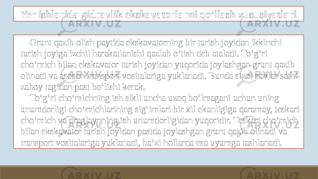 Yer ishlarida gidravlik ekskavatorlarni qo’llash xususiyatlari Grunt qazib olish paytida ekskavatorning bir turish joyidan ikkinchi turish joyiga izchil harakatlanishi qazlab o’tish deb ataladi. To’g’ri cho’mich bilan ekskavator turish joyidan yuqorida joylashgan grunt qazib olinadi va asosan transport vositalariga yuklanadi. Bunda sizot suvlar sathi zaboy tagidan past bo’lishi kerak. To’g’ri cho’michning ish sikli uncha uzoq bo’lmagani uchun uning unumdorligi cho’michlarining sig’imlari bir xil ekanligiga qaramay, teskari cho’mich va draglaynning ish unumdorligidan yuqoridir. Teskari cho’mich bilan ekskavator turish joyidan pastda joylashgan grunt qazib olinadi va transport vositalariga yuklanadi, ba’zi hollarda esa uyumga tashlanadi. 