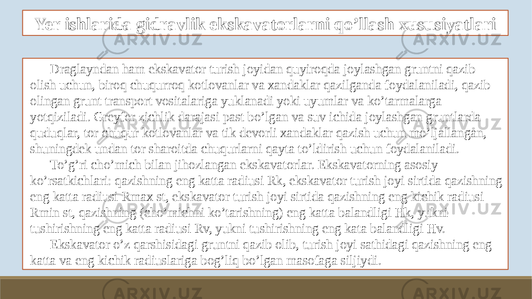 Yer ishlarida gidravlik ekskavatorlarni qo’llash xususiyatlari Draglayndan ham ekskavator turish joyidan quyiroqda joylashgan gruntni qazib olish uchun, biroq chuqurroq kotlovanlar va xandaklar qazilganda foydalaniladi, qazib olingan grunt transport vositalariga yuklanadi yoki uyumlar va ko’tarmalarga yotqiziladi. Greyfer zichlik darajasi past bo’lgan va suv ichida joylashgan gruntlarda quduqlar, tor chuqur kotlovanlar va tik devorli xandaklar qazish uchun mo’ljallangan, shuningdek undan tor sharoitda chuqurlarni qayta to’ldirish uchun foydalaniladi. To’g’ri cho’mich bilan jihozlangan ekskavatorlar. Ekskavatorning asosiy ko’rsatkichlari: qazishning eng katta radiusi Rk, ekskavator turish joyi sirtida qazishning eng katta radiusi Rmax st, ekskavator turish joyi sirtida qazishning eng kichik radiusi Rmin st, qazishning (cho’michni ko’tarishning) eng katta balandligi Hk, yukni tushirishning eng katta radiusi Rv, yukni tushirishning eng kata balandligi Hv. Ekskavator o’z qarshisidagi gruntni qazib olib, turish joyi sathidagi qazishning eng katta va eng kichik radiuslariga bog’liq bo’lgan masofaga siljiydi. 