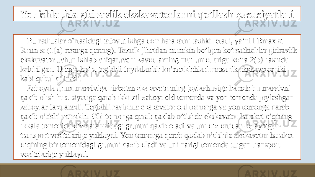 Yer ishlarida gidravlik ekskavatorlarni qo’llash xususiyatlari Bu radiuslar o’rtasidagi tafovut ishga doir harakatni tashkil etadi, ya’ni l Rmax st - Rmin st (1(a)-rasmga qarang). Texnik jihatdan mumkin bo’lgan ko’rsatkichlar gidravlik ekskavator uchun ishlab chiqaruvchi zavodlarning ma’lumotlariga ko’ra 2(b)-rasmda keltirilgan. Ularga ko’ra tegishli foydalanish ko’rsatkichlari mexanik ekskavatorniki kabi qabul qilinadi. Zaboyda grunt massiviga nisbatan ekskavatorning joylashuviga hamda bu massivni qazib olish hususiyatiga qarab ikki xil zaboy: old tomonda va yon tomonda joylashgan zaboylar farqlanadi. Tegishli ravishda ekskavator old tomonga va yon tomonga qarab qazib o’tishi mumkin. Old tomonga qarab qazlab o’tishda ekskavator harakat o’qining ikkala tomonida o’z qarshisidagi gruntni qazib oladi va uni o’z ortidan kelayotgan transport vositalariga yuklaydi. Yon tomonga qarab qazlab o’tishda ekskavator harakat o’qining bir tomonidagi gruntni qazib oladi va uni narigi tomonda turgan transport vositalariga yuklaydi. 