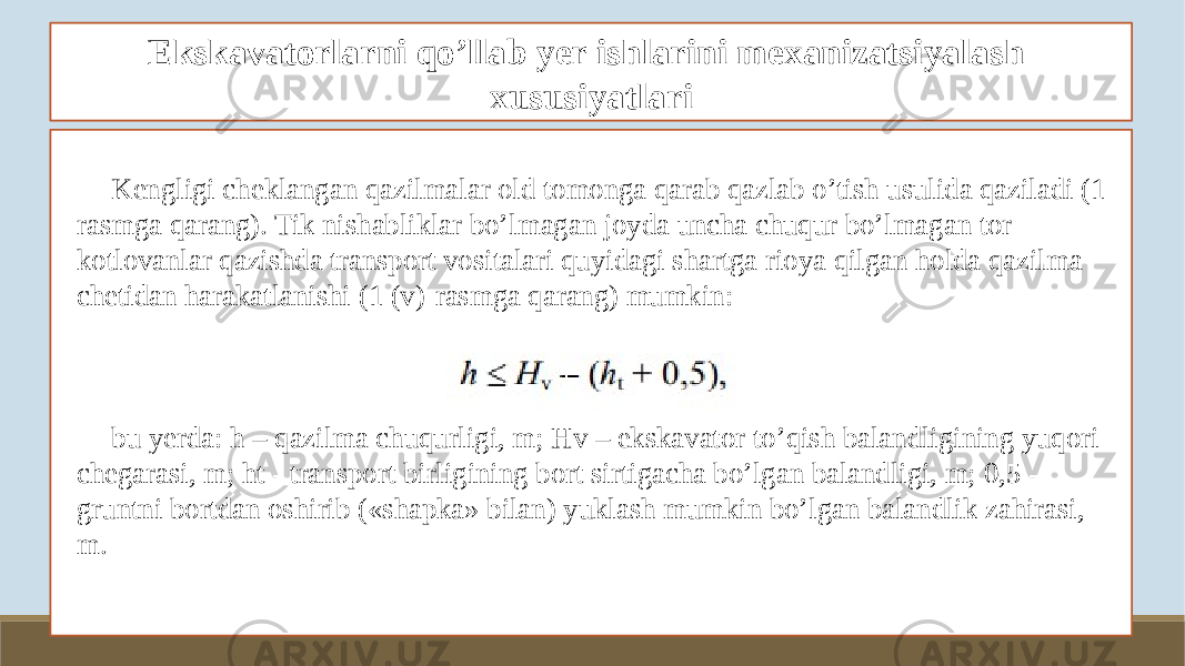 Ekskavatorlarni qo’llab yer ishlarini mexanizatsiyalash xususiyatlari Kengligi cheklangan qazilmalar old tomonga qarab qazlab o’tish usulida qaziladi (1- rasmga qarang). Tik nishabliklar bo’lmagan joyda uncha chuqur bo’lmagan tor kotlovanlar qazishda transport vositalari quyidagi shartga rioya qilgan holda qazilma chetidan harakatlanishi (1 (v)-rasmga qarang) mumkin: bu yerda: h – qazilma chuqurligi, m; Hv – ekskavator to’qish balandligining yuqori chegarasi, m; ht - transport birligining bort sirtigacha bo’lgan balandligi, m; 0,5 - gruntni bortdan oshirib («shapka» bilan) yuklash mumkin bo’lgan balandlik zahirasi, m. 