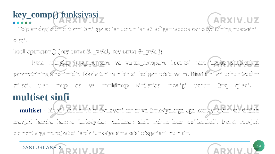 D A S T U R L A S H 2key_comp() funksiyasi 14 To&#39;plamdagi elementlarni tartibga solish uchun ishlatiladigan taqqoslash obyektining nusxasini oladi. bool-operator () (key const & _xVal, key const &_yVal); Esda tutingki, key_compare va value_compare ikkalasi ham Traits shablonlari parametrining sinonimidir. Ikkala turi ham bir xil bo&#39;lgan to&#39;siq va multiset sinflari uchun taqdim etiladi, ular map da va multimap sinflarida mosligi uchun farq qiladi. multiset sinfi multiset - bir xil kalitlar bilan ishlovchi turlar va funksiyalarga ega konteynerdir. set sinfida mavjud barcha barcha funksiyalar multimap sinfi uchun ham qo’llaniladi. Faqat mavjud elementlarga murojaat qilishda funksiya sintaksisi o’zgarishi mumkin. 