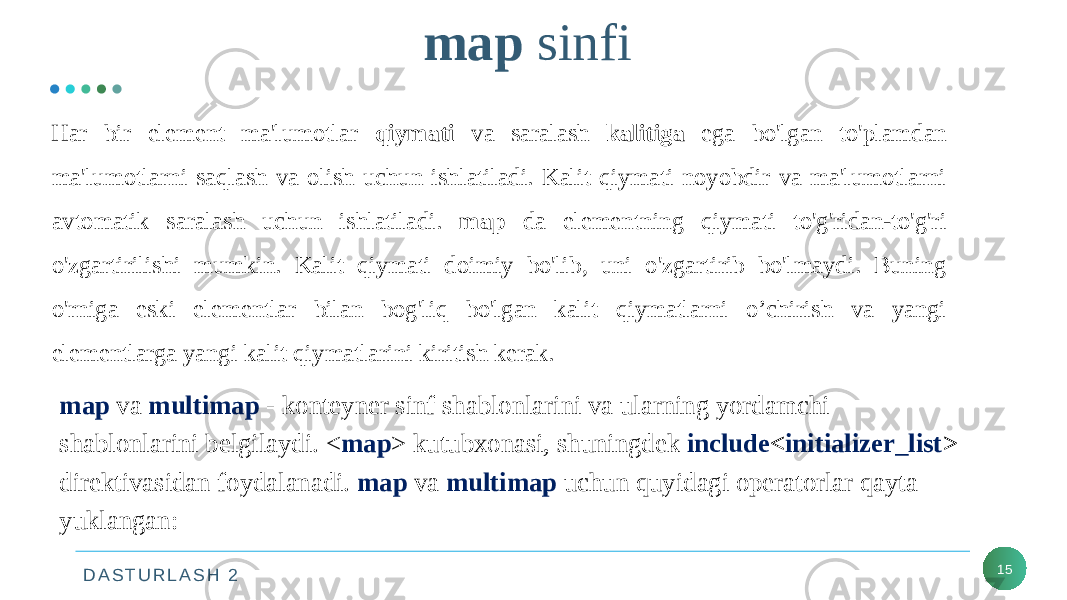 D A S T U R L A S H 2 map sinfi 15Har bir element ma&#39;lumotlar qiymati va saralash kalitiga ega bo&#39;lgan to&#39;plamdan ma&#39;lumotlarni saqlash va olish uchun ishlatiladi. Kalit qiymati noyobdir va ma&#39;lumotlarni avtomatik saralash uchun ishlatiladi. map da elementning qiymati to&#39;g&#39;ridan-to&#39;g&#39;ri o&#39;zgartirilishi mumkin. Kalit qiymati doimiy bo&#39;lib, uni o&#39;zgartirib bo&#39;lmaydi. Buning o&#39;rniga eski elementlar bilan bog&#39;liq bo&#39;lgan kalit qiymatlarni o’chirish va yangi elementlarga yangi kalit qiymatlarini kiritish kerak. map va multimap - konteyner sinf shablonlarini va ularning yordamchi shablonlarini belgilaydi. < map > kutubxonasi, shuningdek include < initializer_list > direktivasidan foydalanadi. map va multimap uchun quyidagi operatorlar qayta yuklangan: 