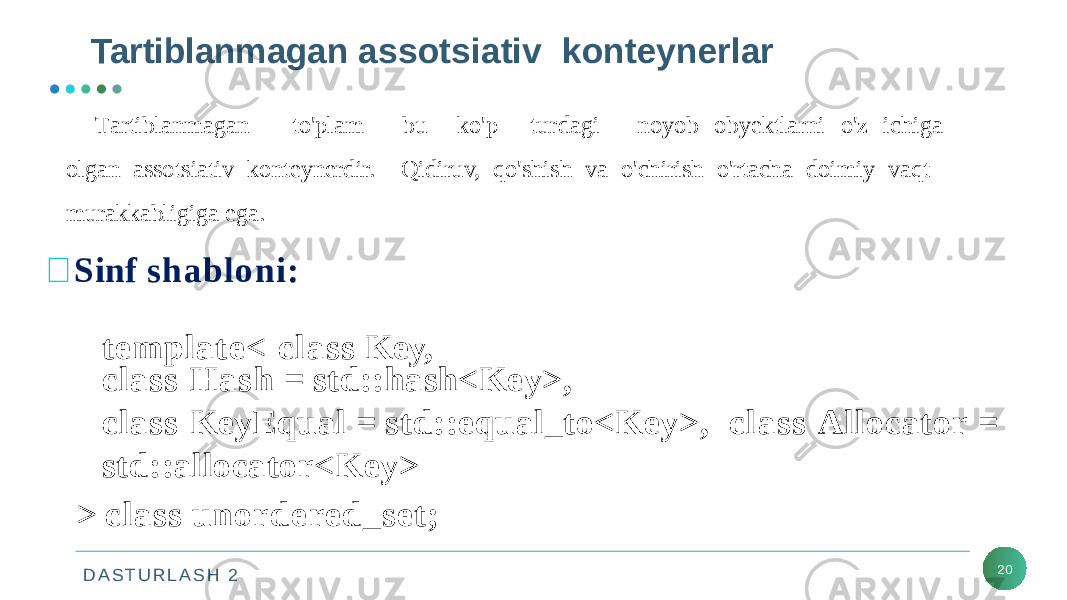 D A S T U R L A S H 2 Tartiblanmagan assotsiativ konteynerlar 20 T a r t i blan m ag a n to &#39; p l am bu k o &#39; p turda g i n o y o b obyektlarni o&#39;z ichiga olgan assotsiativ konteynerdir. Qidiruv, qo&#39;shish va o&#39;chirish o&#39;rtacha doimiy vaqt murakkabligiga ega.  Sinf shabloni: template< class Key, class Hash = std::hash<Key>, class KeyEqual = std::equal_to<Key>, class Allocator = std::allocator<Key> > class unordered_set; 