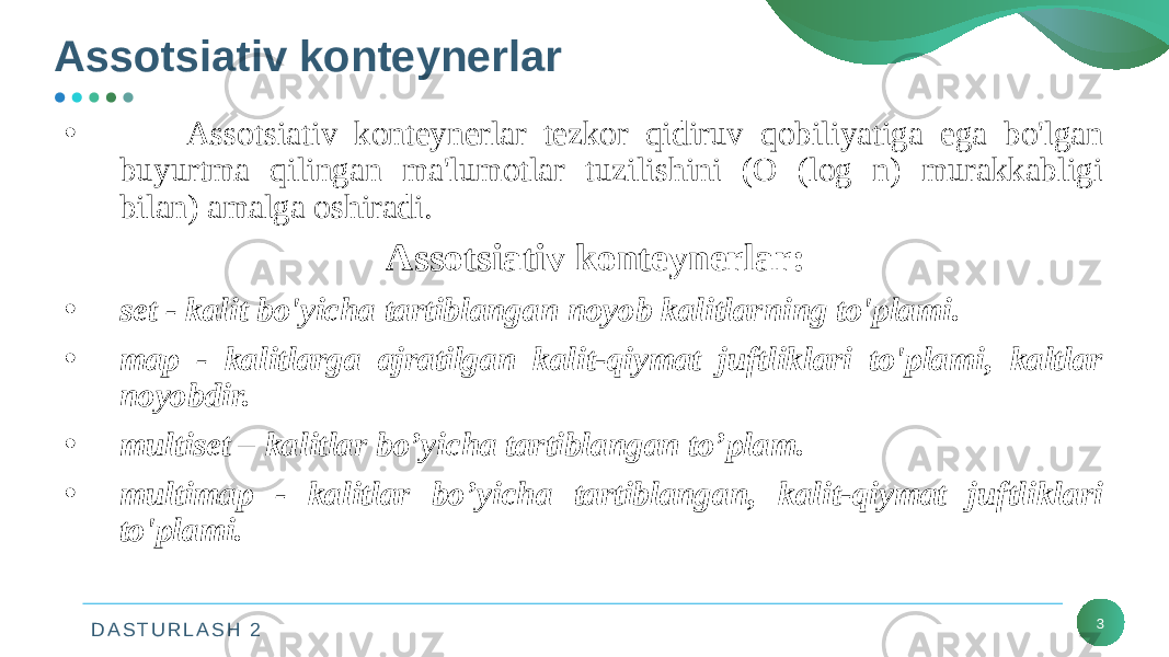 D A S T U R L A S H 2Assotsiativ konteynerlar 3• Assotsiativ konteynerlar tezkor qidiruv qobiliyatiga ega bo&#39;lgan buyurtma qilingan ma&#39;lumotlar tuzilishini (O (log n) murakkabligi bilan) amalga oshiradi. Assotsiativ konteynerlar: • set - kalit bo&#39;yicha tartiblangan noyob kalitlarning to&#39;plami. • map - kalitlarga ajratilgan kalit-qiymat juftliklari to&#39;plami, kaltlar noyobdir. • multiset – kalitlar bo’yicha tartiblangan to’plam. • multimap - kalitlar bo’yicha tartiblangan, kalit-qiymat juftliklari to&#39;plami. 