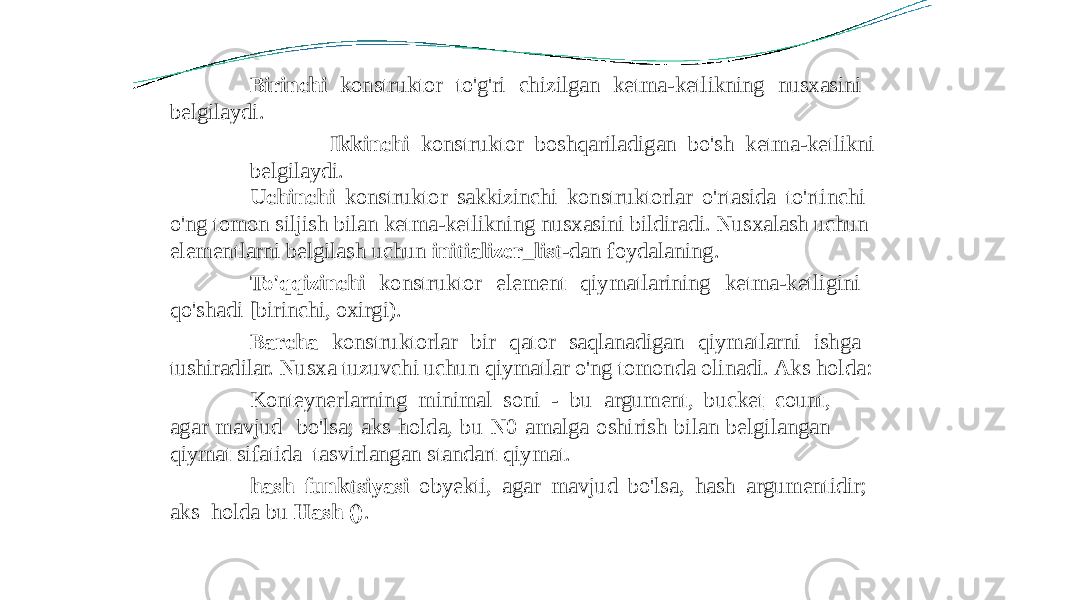 Birinchi konstruktor to&#39;g&#39;ri chizilgan ketma-ketlikning nusxasini belgilaydi. Ikkinchi konstruktor boshqariladigan bo&#39;sh ketma-ketlikni belgilaydi. Uchinchi konstruktor sakkizinchi konstruktorlar o&#39;rtasida to&#39;rtinchi o&#39;ng tomon siljish bilan ketma-ketlikning nusxasini bildiradi. Nusxalash uchun elementlarni belgilash uchun initializer_list -dan foydalaning. To&#39;qqizinchi konstruktor element qiymatlarining ketma-ketligini qo&#39;shadi [birinchi, oxirgi). Barcha konstruktorlar bir qator saqlanadigan qiymatlarni ishga tushiradilar. Nusxa tuzuvchi uchun qiymatlar o&#39;ng tomonda olinadi. Aks holda: Konteynerlarning minimal soni - bu argument, bucket_count, agar mavjud bo&#39;lsa; aks holda, bu N0 amalga oshirish bilan belgilangan qiymat sifatida tasvirlangan standart qiymat. hash funktsiyasi obyekti, agar mavjud bo&#39;lsa, hash argumentidir; aks holda bu Hash () . 