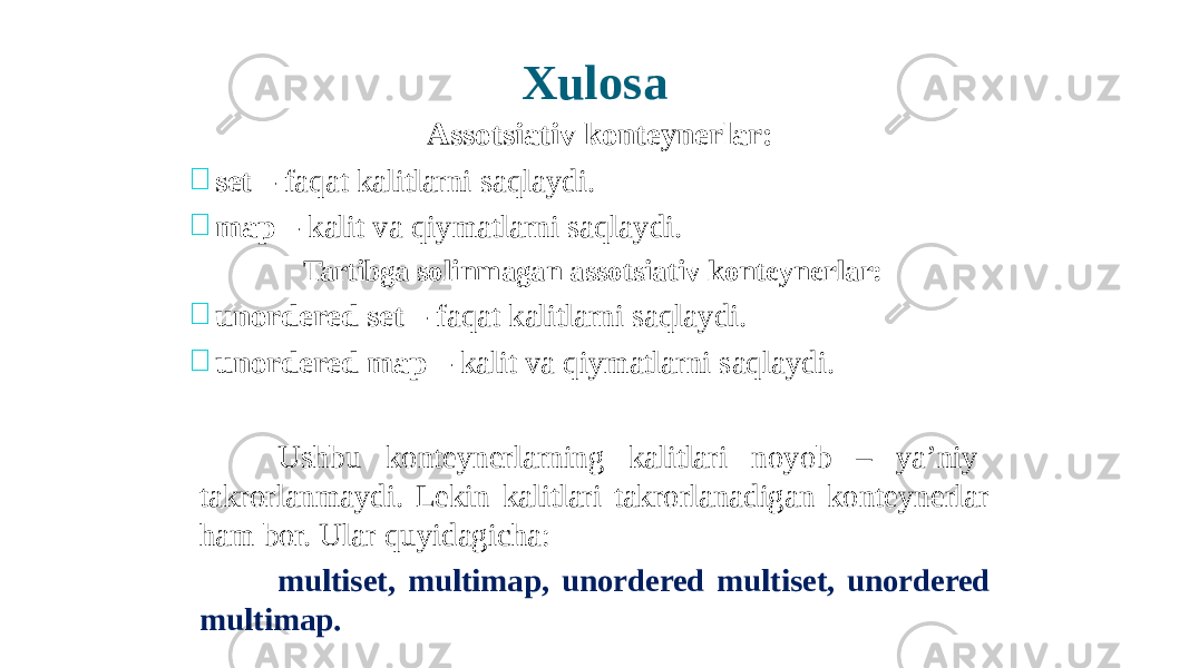 Xulo s a Assotsiativ konteynerlar:  set – faqat kalitlarni saqlaydi.  map – kalit va qiymatlarni saqlaydi. Tartibga solinmagan assotsiativ konteynerlar:  unordered set – faqat kalitlarni saqlaydi.  unordered map – kalit va qiymatlarni saqlaydi. Ushbu konteynerlarning kalitlari noyob – ya’niy takrorlanmaydi. Lekin kalitlari takrorlanadigan konteynerlar ham bor. Ular quyidagicha: multiset, multimap, unordered multiset, unordered multimap. 