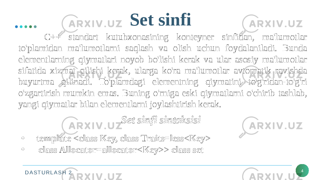 D A S T U R L A S H 2 Set sinfi 4C++ standart kutubxonasining konteyner sinfidan, ma&#39;lumotlar to&#39;plamidan ma&#39;lumotlarni saqlash va olish uchun foydalaniladi. Bunda elementlarning qiymatlari noyob bo&#39;lishi kerak va ular asosiy ma&#39;lumotlar sifatida xizmat qilishi kerak, ularga ko&#39;ra ma&#39;lumotlar avtomatik ravishda buyurtma qilinadi. To&#39;plamdagi elementning qiymatini to&#39;g&#39;ridan-to&#39;g&#39;ri o&#39;zgartirish mumkin emas. Buning o&#39;rniga eski qiymatlarni o&#39;chirib tashlab, yangi qiymatlar bilan elementlarni joylashtirish kerak. Set sinfi sintaksisi • template <class Key, class Traits=less<Key> • class Allocator=allocator<Key>> class set 