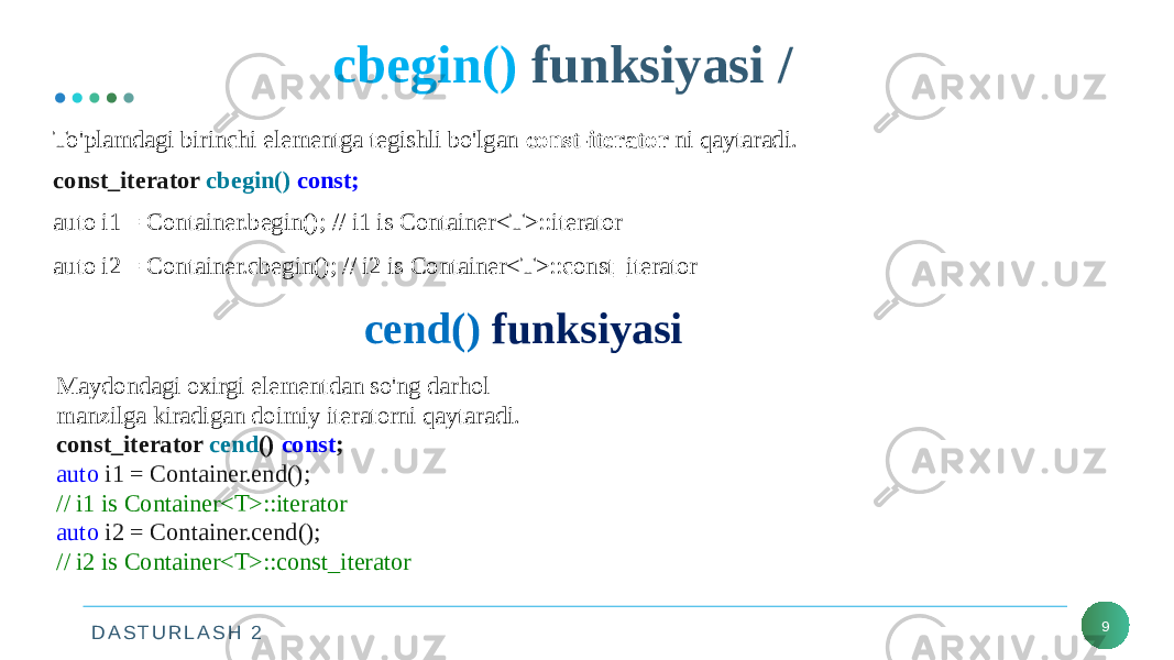 D A S T U R L A S H 2 cbegin() funksiyasi / 9To&#39;plamdagi birinchi elementga tegishli bo&#39;lgan const-iterator ni qaytaradi. const_iterator cbegin() const; auto i1 = Container.begin(); // i1 is Container<T>::iterator auto i2 = Container.cbegin(); // i2 is Container<T>::const_iterator           cend() funksiyasi Maydondagi oxirgi elementdan so&#39;ng darhol manzilga kiradigan doimiy iteratorni qaytaradi. const_iterator cend () const ; auto i1 = Container.end(); // i1 is Container<T>::iterator auto i2 = Container.cend(); // i2 is Container<T>::const_iterator 