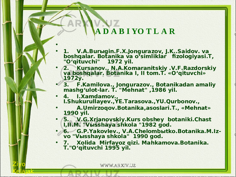 A D A B I YO T L A R •   • 1. V.A.Bur ы gin.F.X.Jongurazov, J.K..Saidov. va boshqalar. Botanika va o‘simliklar fizologiyasi.T, &#34;O‘qituvchi&#34;  1972 yil. • 2. Kursanov., N.A.Komaranitskiy .V.F.Razdorskiy va boshqalar. Botanika I, II tom.T. «O‘qituvchi» 1972y. • 3. F.Kamilova., Jongurazov., Botanikadan amaliy mashg‘ulot-lar. T. &#34;Mehnat&#34; ,1986 yil. • 4. I.Xamdamov., I.Shukurullayev.,YE.Tarasova.,YU.Qurbonov., • A.Umirzoqov.Botanika,asoslari.T., «Mehnat» 1990 yil. • 5. V.G.Xrjanovskiy.Kurs obshey botaniki.Chast I,II.M. &#34;V ы sshaya shkola &#34;1982 god. • 6. G.P.Yakovlev., V.A.Chelomb ы tko.Botanika.M.Iz- vo &#34;V ы sshaya shkola&#34; 1990 god. • 7. Xolida Mirfayoz qizi. Mahkamova.Botanika. T.&#34;O‘qituvchi 1995 yil. Ziyo Kelajak WWW.ARXIV.UZ 