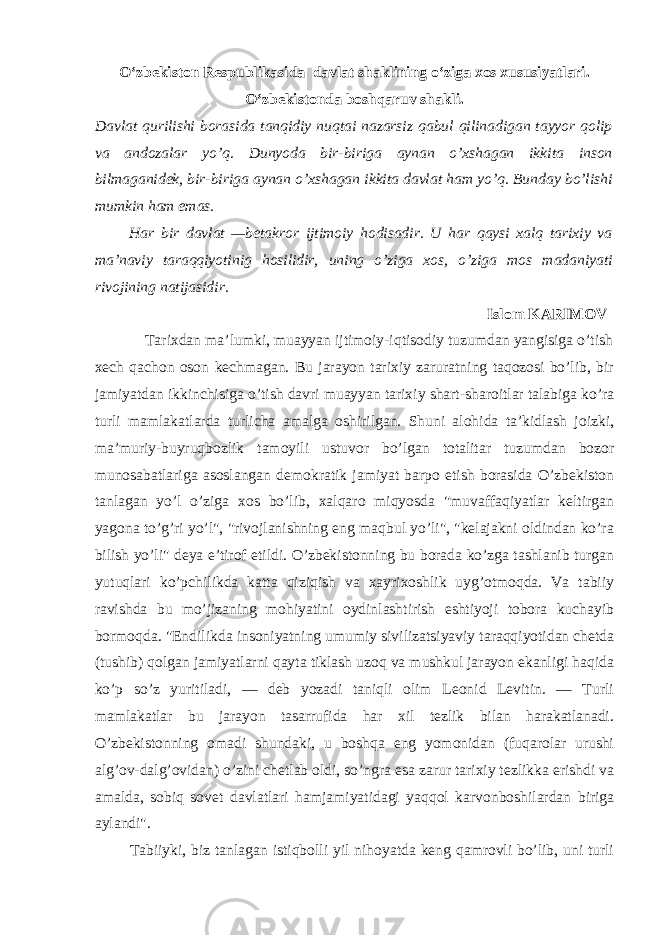 O‘zbekiston Respublikasida davlat shaklining o‘ziga xos xususiyatlari. O‘zbekistonda boshqaruv shakli. Davlat qurilishi borasida tanqidiy nuqtai nazarsiz qabul qilinadigan tayyor qolip va andozalar yo’q. Dunyoda bir-biriga aynan o’xshagan ikkita inson bilmaganidek, bir-biriga aynan o’xshagan ikkita davlat ham yo’q. Bunday bo’lishi mumkin ham emas. H ar bir davlat —betakror ijtimoiy hodisadir. U har qaysi xalq tarixiy va ma’naviy taraqqiyotinig hosilidir, uning o’ziga xos, o’ziga mos madaniyati rivojining natijasidir. Islom KARIMOV Tarixdan ma’lumki, muayyan ijtimoiy-iqtisodiy tuzumdan yangisiga o’tish xech qachon oson kechmagan. Bu jarayon tarixiy zaruratning taqozosi bo’lib, bir jamiyatdan ikkinchisiga o’tish davri muayyan tarixiy shart-sharoitlar talabiga ko’ra turli mamlakatlarda turlicha amalga oshirilgan. Shuni alohida ta’kidlash joizki, ma’muriy-buyruqbozlik tamoyili ustuvor bo’lgan totalitar tuzumdan bozor munosabatlariga asoslangan demokratik jamiyat barpo etish borasida O’zbekiston tanlagan yo’l o’ziga xos bo’lib, xalqaro miqyosda &#34;muvaffaqiyatlar keltirgan yagona to’g’ri yo’l&#34;, &#34;rivojlanishning eng maqbul yo’li&#34;, &#34;kelajakni oldindan ko’ra bilish yo’li&#34; deya e’tirof etildi. O’zbekistonning bu borada ko’zga tashlanib turgan yutuqlari ko’pchilikda katta qiziqish va xayrixoshlik uyg’otmoqda. Va tabiiy ravishda bu mo’jizaning mohiyatini oydinlashtirish eshtiyoji tobora kuchayib bormoqda. &#34;Endilikda insoniyatning umumiy sivilizatsiyaviy taraqqiyotidan chetda (tushib) qolgan jamiyatlarni qayta tiklash uzoq va mushkul jarayon ekanligi haqida ko’p so’z yuritiladi, — deb yozadi taniqli olim Leonid Levitin. — Turli mamlakatlar bu jarayon tasarrufida har xil tezlik bilan harakatlanadi. O’zbekistonning omadi shundaki, u boshqa eng yomonidan (fuqarolar urushi alg’ov-dalg’ovidan) o’zini chetlab oldi, so’ngra esa zarur tarixiy tezlikka erishdi va amalda, sobiq sovet davlatlari hamjamiyatidagi yaqqol karvonboshilardan biriga aylandi&#34;. Tabiiyki, biz tanlagan istiqbolli yil nihoyatda keng qamrovli bo’lib, uni turli 