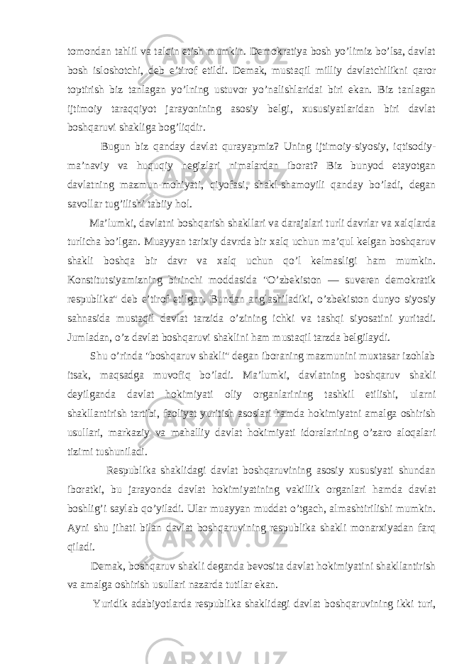 tomondan tahlil va talqin etish mumkin. Demokratiya bosh yo’limiz bo’lsa, davlat bosh isloshotchi, deb e’tirof etildi. Demak, musta q il milliy davlatchilikni q aror toptirish biz tanlagan y o’ lning ustuvor y o’ nalishlaridai biri ekan. Biz tanlagan ijtimoiy taraqqiyot jarayonining asosiy belgi, xususiyatlaridan biri davlat boshqaruvi shakliga bog’liqdir. Bugun biz q anday davlat q urayapmiz? Uning ijtimoiy-siyosiy, iqtisodiy- ma’naviy va huquqiy negizlari nimalardan iborat? Biz bunyod etayotgan davlatning mazmun-mohiyati, qiyofasi, shakl-shamoyili qanday bo’ladi, degan savollar tug’ilishi tabiiy hol. Ma’lumki, davlatni boshqarish shakllari va darajalari turli davrlar va xalqlarda turlicha bo’lgan. Muayyan tarixiy davrda bir xalq uchun ma’qul kelgan boshqaruv shakli boshqa bir davr va xalq uchun qo’l kelmasligi ham mumkin. Konstitutsiyamizning birinchi moddasida &#34; O’ zbekiston — suveren demokratik respublika&#34; deb e’tirof etilgan. Bundan anglashiladiki, o’zbekiston dunyo siyosiy sahnasida mustaqil davlat tarzida o’zining ichki va tashqi siyosatini yuritadi. Jumladan, o’z davlat boshqaruvi shaklini ham mustaqil tarzda belgilaydi. Shu o’rinda &#34;boshqaruv shakli&#34; degan iboraning mazmunini muxtasar izohlab itsak, maqsadga muvofiq bo’ladi. Ma’lumki, davlatning boshqaruv shakli deyilganda davlat hokimiyati oliy organlarining tashkil etilishi, ularni shakllantirish tartibi, faoliyat yuritish asoslari hamda hokimiyatni amalga oshirish usullari, markaziy va mahalliy davlat hokimiyati idoralarining o’zaro aloqalari tizimi tushuniladi. Respublika shaklidagi davlat boshqaruvining asosiy xususiyati shundan iboratki, bu jarayonda davlat hokimiyatining vakillik organlari hamda davlat boshlig’i saylab qo’yiladi. Ular muayyan muddat o’tgach, almashtirilishi mumkin. Ayni shu jihati bilan davlat boshqaruvining respublika shakli monarxiyadan farq qiladi. Demak, bosh q aruv shakli deganda bevosita davlat hokimiyatini shakllantirish va amalga oshirish usullari nazarda tutilar ekan. Yuridik adabiyotlarda respublika shaklidagi davlat bosh q aruvining ikki turi, 