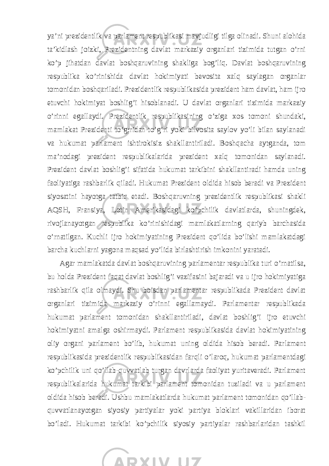 ya’ni prezidentlik va parlament respublikasi mavjudligi tilga olinadi. Shuni alohida ta’kidlash joizki, Prezidentning davlat markaziy organlari tizimida tutgan o’rni ko’p jihatdan davlat boshqaruvining shakliga bog’liq. Davlat boshqaruvining respublika k o’ rinishida davlat hokimiyati bevosita xal q saylagan organlar tomonidan bosh q ariladi. Prezidentlik respublikasida prezident ham davlat, ham ijro etuvchi hokimiyat boshli g’ i hisoblanadi. U davlat organlari tizimida markaziy o’rinni egallaydi. Prezidentlik respublikasining o’ziga xos tomoni shundaki, mamlakat Prezidenti to’g;ridan-to’g’ri yoki bilvosita saylov yo’li bilan saylanadi va hukumat parlament ishtirokisiz shakllantiriladi. Bosh q acha aytganda, tom ma’nodagi prezident respublikalarida prezident xal q tomonidan saylanadi. Prezident davlat boshli g’ i sifatida hukumat tarkibini shakllantiradi hamda uning faoliyatiga rashbarlik q iladi. H ukumat Prezident oldida hisob beradi va Prezident siyosatini hayotga tatbi q etadi. Boshqaruvning prezidentlik respublikasi shakli AQSH, Fransiya, Lotin Amerikasidagi ko’pchilik davlatlarda, shuningdek, rivojlanayotgan respublika ko’rinishidagi mamlakatlarning qariyb barchasida o’rnatilgan. Kuchli ijro hokimiyatining Prezident qo’lida bo’lishi mamlakatdagi barcha kuchlarni yagona maqsad yo’lida birlashtirish imkonini yaratadi. Agar mamlakatda davlat boshqaruvining parlamentar respublika turi o’rnatilsa, bu holda Prezident faqat davlat boshlig’i vazifasini bajaradi va u ijro hokimiyatiga rashbarlik qila olmaydi. Shu boisdan parlamentar respublikada Prezident davlat organlari tizimida markaziy o’ rinni egallamaydi. Parlamentar respublikada hukumat parlament tomonidan shakllantiriladi, davlat boshli g’ i ijro etuvchi hokimiyatni amalga oshirmaydi. Parlament respublikasida davlat hokimiyatining oliy organi parlament b o’ lib, hukumat uning oldida hisob beradi. Parlament respublikasida prezidentlik respublikasidan farqli o’laroq, hukumat parlamentdagi ko’pchilik uni qo’llab-quvvatlab turgan davrlarda faoliyat yuritaveradi. Parlament respublikalarida hukumat tarkibi parlament tomonidan tuziladi va u parlament oldida hisob beradi. Ushbu mamlakatlarda hukumat parlament tomonidan qo’llab- quvvatlanayotgan siyosiy partiyalar yoki partiya bloklari vakillaridan iborat bo’ladi. Hukumat tarkibi ko’pchilik siyosiy partiyalar rashbarlaridan tashkil 