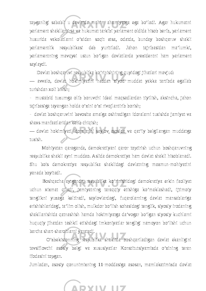 topganligi sababli u davlatda muhim ahamiyatga ega bo’ladi. Agar hukumatni parlament shakllantirsa va hukumat tarkibi parlament oldida hisob berib, parlament huzurida vakolatlarni o’zidan soqit etsa, odatda, bunday boshqaruv shakli parlamentlik respublikasi deb yuritiladi. Jahon tajribasidan ma’lumki, parlamentning mav q yei ustun b o’ lgan davlatlarda prezidentni ham parlament saylaydi. Davlat bosh q aruvi respublika k o’ rinishining q uyidagi jihatlari mavjud: — avvalo, davlat hokimiyatini haddan ziyod muddat yakka tartibda egallab turishdan xoli bilish; - mustabid tuzumga olib boruvchi ideal maqsadlardan tiyilish, aksincha, jahon tajribasiga tayangan holda o’zini o’zi rivojlantirib borish; - davlat boshqaruvini bevosita amalga oshiradigan idoralarni tuzishda jamiyat va shaxs manfaatlaridan kelib chiqish; — davlat hokimiyati idoralarini saylov asosida va q at’iy belgilangan muddatga tuzish. Mohiyatan q araganda, demokratiyani q aror toptirish uchun bosh q aruvning respublika shakli ayni muddao. Aslida demokratiya ham davlat shakli hisoblanadi. Shu bois demokratiya respublika shaklidagi davlatning mazmun-mohiyatini yanada boyitadi. Boshqacha aytganda, respublika ko’rinishidagi demokratiya erkin faoliyat uchun xizmat qiladi, jamiyatning taraqqiy etishiga ko’maklashadi, ijtimoiy tenglikni yuzaga keltiradi, saylovlardagi, fuqarolarning davlat mansablariga erishishlaridagi, ta’lim olish, mulkdor bo’lish sohasidagi tenglik, siyosiy irodaning shakllanishida qatnashish hamda hokimiyatga da’vogar bo’lgan siyosiy kuchlarni huquqiy jihatdan tashkil etishdagi imkoniyatlar tengligi namoyon bo’lishi uchun barcha shart-sharoitlarni yaratadi. O’zbekistonning respublika shaklida boshqariladigan davlat ekanligini tavsiflovchi asosiy belgi va xususiyatlar Konstitutsiyamizda o’zining teran ifodasini topgan. Jumladan, asosiy qonunimizning 11-moddasiga asosan, mamlakatimizda davlat 