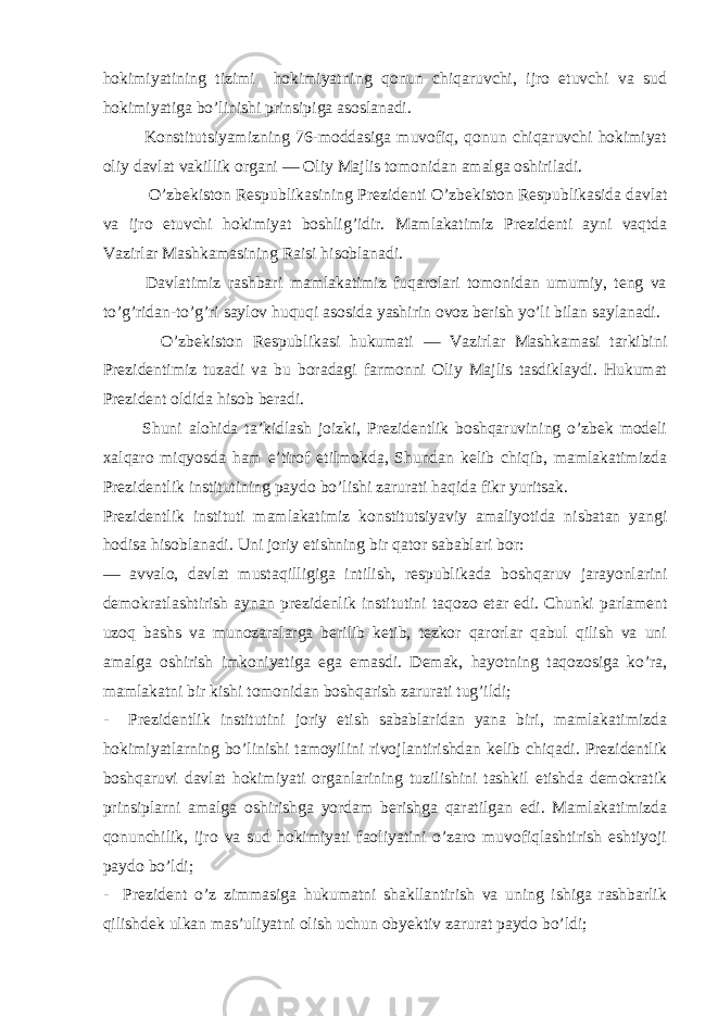 hokimiyatining tizimi hokimiyatning qonun chiqaruvchi, ijro etuvchi va sud hokimiyatiga bo’linishi prinsipiga asoslanadi. Konstitutsiyamizning 76-moddasiga muvofiq, qonun chiqaruvchi hokimiyat oliy davlat vakillik organi — Oliy Majlis tomonidan amalga oshiriladi. O’ zbekiston Respublikasining Prezidenti O’ zbekiston Respublikasida davlat va ijro etuvchi hokimiyat boshli g’ idir. Mamlakatimiz Prezidenti ayni vaqtda Vazirlar Mashkamasining Raisi hisoblanadi. Davlatimiz rashbari mamlakatimiz fuqarolari tomonidan umumiy, teng va to’g’ridan-to’g’ri saylov huquqi asosida yashirin ovoz berish yo’li bilan saylanadi. O’zbekiston Respublikasi hukumati — Vazirlar Mashkamasi tarkibini Prezidentimiz tuzadi va bu boradagi farmonni Oliy Majlis tasdiklaydi. Hukumat Prezident oldida hisob beradi. Shuni alohida ta’kidlash joizki, Prezidentlik boshqaruvining o’zbek modeli xalqaro miqyosda ham e’tirof etilmokda, Shundan kelib chiqib, mamlakatimizda Prezidentlik institutining paydo bo’lishi zarurati haqida fikr yuritsak. Prezidentlik instituti mamlakatimiz konstitutsiyaviy amaliyotida nisbatan yangi hodisa hisoblanadi. Uni joriy etishning bir q ator sabablari bor: — avvalo, davlat musta q illigiga intilish, respublikada bosh q aruv jarayonlarini demokratlashtirish aynan prezidenlik institutini ta q ozo etar edi. Chunki parlament uzoq bashs va munozaralarga berilib ketib, tezkor qarorlar qabul qilish va uni amalga oshirish imkoniyatiga ega emasdi. Demak, hayotning taqozosiga ko’ra, mamlakatni bir kishi tomonidan boshqarish zarurati tug’ildi; - Prezidentlik institutini joriy etish sabablaridan yana biri, mamlakatimizda hokimiyatlarning bo’linishi tamoyilini rivojlantirishdan kelib chiqadi. Prezidentlik boshqaruvi davlat hokimiyati organlarining tuzilishini tashkil etishda demokratik prinsiplarni amalga oshirishga yordam berishga qaratilgan edi. Mamlakatimizda qonunchilik, ijro va sud hokimiyati faoliyatini o’zaro muvofiqlashtirish eshtiyoji paydo bo’ldi; - Prezident o’z zimmasiga hukumatni shakllantirish va uning ishiga rashbarlik qilishdek ulkan mas’uliyatni olish uchun obyektiv zarurat paydo bo’ldi; 