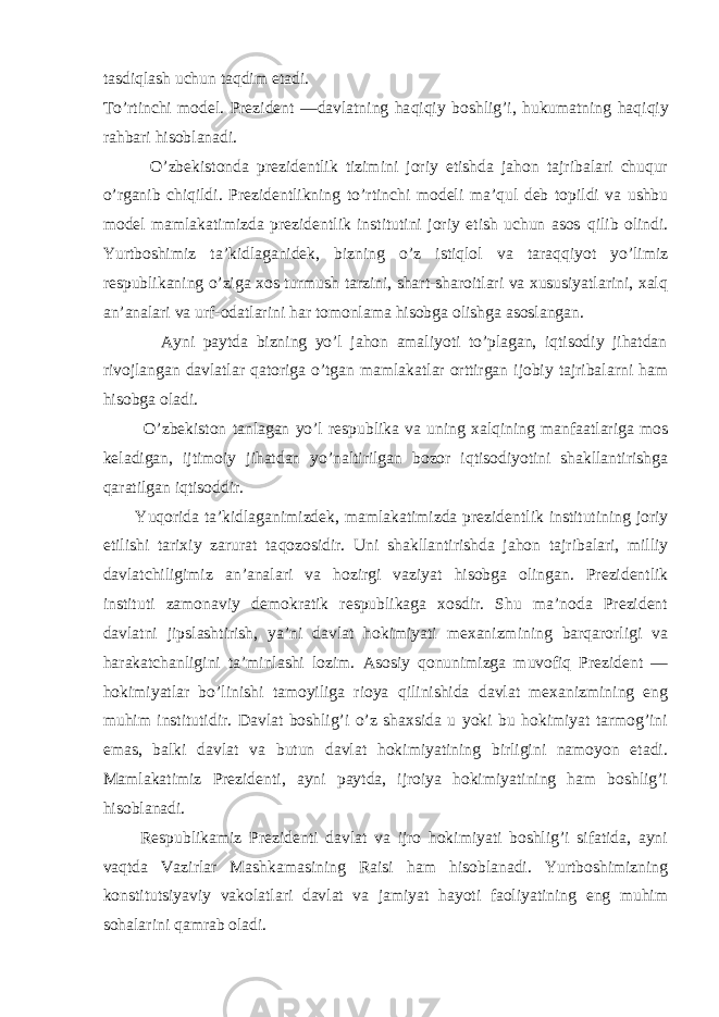 tasdi q lash uchun ta q dim etadi. T o’ rtinchi model. Prezident —davlatning ha q i q iy boshlig ’ i, hukumatning ha q i q iy rahbari hisoblanadi. O’zbekistonda prezidentlik tizimini joriy etishda jahon tajribalari chuqur o’rganib chiqildi. Prezidentlikning t o’ rtinchi modeli ma’ q ul deb topildi va ushbu model mamlakatimizda prezidentlik institutini joriy etish uchun asos q ilib olindi. Yurtboshimiz ta’kidlaganidek, bizning o’z istiqlol va taraqqiyot yo’limiz respublikaning o’ziga xos turmush tarzini, shart-sharoitlari va xususiyatlarini, xalq an’analari va urf-odatlarini har tomonlama hisobga olishga asoslangan. Ayni paytda bizning yo’l jahon amaliyoti to’plagan, iqtisodiy jihatdan rivojlangan davlatlar qatoriga o’tgan mamlakatlar orttirgan ijobiy tajribalarni ham hisobga oladi. O’zbekiston tanlagan yo’l respublika va uning xalqining manfaatlariga mos keladigan, ijtimoiy jihatdan yo’naltirilgan bozor iqtisodiyotini shakllantirishga qaratilgan iqtisoddir. Y uq orida ta’kidlaganimizdek, mamlakatimizda prezidentlik institutining joriy etilishi tarixiy zarurat ta q ozosidir. Uni shakllantirishda jahon tajribalari, milliy davlatchiligimiz an’analari va hozirgi vaziyat hisobga olingan. Prezidentlik instituti zamonaviy demokratik respublikaga xosdir. Shu ma’noda Prezident davlatni jipslashtirish, ya’ni davlat hokimiyati mexanizmining barqarorligi va harakatchanligini ta’minlashi lozim. Asosiy qonunimizga muvofiq Prezident — hokimiyatlar bo’linishi tamoyiliga rioya qilinishida davlat mexanizmining eng muhim institutidir. Davlat boshlig’i o’z shaxsida u yoki bu hokimiyat tarmog’ini emas, balki davlat va butun davlat hokimiyatining birligini namoyon etadi. Mamlakatimiz Prezidenti, ayni paytda, ijroiya hokimiyatining ham boshlig’i hisoblanadi. Respublikamiz Prezidenti davlat va ijro hokimiyati boshlig’i sifatida, ayni vaqtda Vazirlar Mashkamasining Raisi ham hisoblanadi. Yurtboshimizning konstitutsiyaviy vakolatlari davlat va jamiyat hayoti faoliyatining eng muhim sohalarini qamrab oladi. 