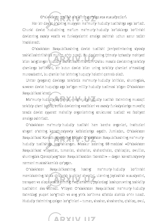 O’zbekiston tuzilish shaklining o’ziga xos xususiyatlari. Har bir davlat o’zining muayyan ma’muriy-hududiy tuzilishiga ega bo’ladi. Chunki davlat hududining ma’lum ma’muriy-hududiy bo’laklarga bo’linishi davlatning asosiy vazifa va funksiyalarini amalga oshirish uchun zarur tadbir hisoblanadi. O’zbekiston Respublikasining davlat tuzilishi jamiyatimizning siyosiy tashkillashtirilishida muhim o’rin tutadi. Bu davlatning ijtimoiy-iqtisodiy mohiyati bilan belgilangan hududiy tashkillashtirilishidir. Ushbu masala davlatning tarkibiy qismlarga bo’linishi, bir butun davlat bilan uning tarkibiy qismlari o’rtasidagi munosabatini, bu qismlar har birining huquqiy holatini qamrab oladi. Unitar (yagona) davlatga tarkibida ma’muriy-hududiy birliklar, shuningdek, suveren davlat huquqiga ega bo’lgan milliy-hududiy tuzilmasi bilgan O’zbekiston Respublikasi kiradi. Ma’muriy-hududiy bo’linma – ma’muriy-hududiy tuzilish tizimining mustaqil tarkibiy qismi bo’lib, bunda davlatning vazifalari va asosiy funksiyalariga muvofiq tarzda davlat apparati mahalliy organlarining strukturasi tuziladi va faoliyati amalga oshiriladi. O’zbekiston ma’muriy-hududiy tuzilishi ham barcha organlari, institutlari singari o’zining konstitutsiyaviy kafolatlariga egadir. Jumladan, O’zbekiston Respublikasi Konstitutsiyasining 16 bobi O’zbekiston Respublikasining ma’muriy- hududiy tuzilishiga bag’ishlangan. Mazkur bobning 68-moddasi «O’zbekiston Respublikasi viloyatlar, tumanlar, shaharlar, shaharchalar, qishloqlar, ovulllar, shuningdek Qoraqalpog’iston Respublikasidan iboratdir» – degan konstitutsiyaviy normani mustashkamlab qo’ygan. O’zbekiston Respublikasining hozirgi ma’muriy-hududiy bo’linishi mamlakatning ishlab chiqarish kuchlari ahvolini, ularning joylashish xususiyatini, transport va aloqa vositalarining rivojlanishini, joylardagi boshqaruvning tashkiliy tuzilishini aks ettiradi. Viloyat O’zbekiston Respublikasi ma’muriy-hududiy tizimidagi yuqori bo’g’indir va eng yirik bo’linma sifatida alohida o’rin tutadi. Hududiy tizimining qolgan bo’g’inlari – tuman, shashar, shasharcha, qishloq, ovul, 