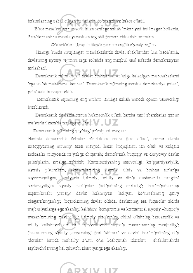 hokimlarning qabul qilgan hujjatlarini to’xtatadi va bekor qiladi. Biror masalani q onun y o’ li bilan tartibga solish imkoniyati b o’ lmagan hollarda, Prezident ushbu masala yuzasidan tegishli farmon chi q arishi mumkin. O’zbekiston Respublikasida demokratik siyosiy rejim. Hozirgi kunda rivojlangan mamlakatlarda davlat shakllaridan biri hisoblanib, davlatning siyosiy rejimini izga solishda eng maqbul usul sifatida demokratiyani tanlashadi. Demokratik rejim orqali davlat boshqaruvi vujudga keladigan munosabatlarni izga solish mukammal kechadi. Demokratik rejimning asosida demokratiya yotadi, ya’ni xalq boshqaruvidir. Demokratik rejimning eng muhim tartibga solish metodi qonun ustuvorligi hisoblanadi. Demokratik davlatda qonun hukmronlik qiladi barcha xatti-sharakatlar qonun me’yorlari asosida tartibga solinadi. Demokratik rejimning quyidagi prinsiplari mavjud: Hozirda demokratik tizimlar bir-biridan ancha farq qiladi, ammo ularda taraqqiyotning umumiy asosi mavjud. Inson huquqlarini tan olish va xalqaro andozalar miqyosida ro’yobga chiqarish; demokratik huquqiy va dunyoviy davlat prinsiplarini amalga oshirish; Konstitutsiyaning ustuvorligi; ko’ppartiyaviylik, siyosiy plyuralizm, ekstremizmning siyosiy, diniy va boshqa turlariga suyanmaydigan, jamiyatda ijtimoiy, milliy va diniy dushmanlik urug’ini sochmaydigan siyosiy partiyalar faoliyatining erkinligi; hokimiyatlarning taqsimlanishi prinsipi davlat hokimiyati faoliyati ko’rinishining qattiy chegaralanganligi; fuqarolarning davlat oldida, davlatning esa fuqarolar oldida majburiyatlarga ega ekanligi kelishuv, kompromis va konsensual siyosiy –huquqiy mexanizmining mavjudligi; ijtimoiy nizolarning oldini olishning barqarorlik va milliy kelishuvni qo’llab - quvvatlovchi huquqiy mexanizmning mavjudligi; fuqarolarning siyosiy jarayondagi faol ishtiroki va davlat hokimiyatining oliy idoralari hamda mahalliy o’zini o’zi boshqarish idoralari shakllanishida saylovchilarning hal qiluvchi ahamiyatga ega ekanligi. 