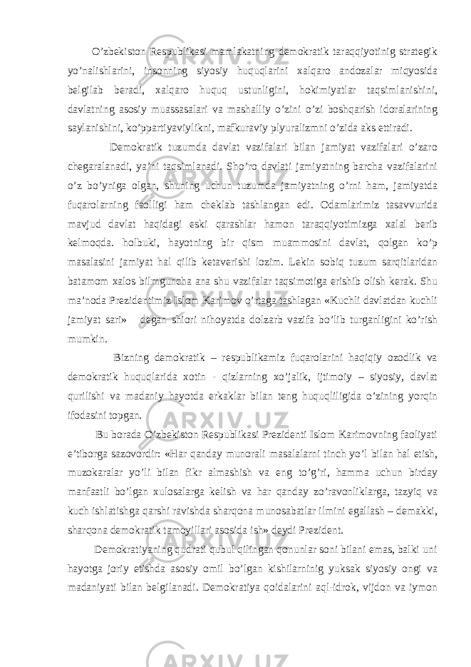  O’zbekiston Respublikasi mamlakatning demokratik taraqqiyotinig strategik yo’nalishlarini, insonning siyosiy huquqlarini xalqaro andozalar miqyosida belgilab beradi, xalqaro huquq ustunligini, hokimiyatlar taqsimlanishini, davlatning asosiy muassasalari va mashalliy o’zini o’zi boshqarish idoralarining saylanishini, ko’ppartiyaviylikni, mafkuraviy plyuralizmni o’zida aks ettiradi. Demokratik tuzumda davlat vazifalari bilan jamiyat vazifalari o’zaro chegaralanadi, ya’ni taqsimlanadi. Sho’ro davlati jamiyatning barcha vazifalarini o’z bo’yniga olgan, shuning uchun tuzumda jamiyatning o’rni ham, jamiyatda fuqarolarning faolligi ham cheklab tashlangan edi. Odamlarimiz tasavvurida mavjud davlat haqidagi eski qarashlar hamon taraqqiyotimizga xalal berib kelmoqda. holbuki, hayotning bir qism muammosini davlat, qolgan ko’p masalasini jamiyat hal qilib ketaverishi lozim. Lekin sobiq tuzum sarqitlaridan batamom xalos bilmguncha ana shu vazifalar taqsimotiga erishib olish kerak. Shu ma’noda Prezidentimiz Islom Karimov o’rtaga tashlagan «Kuchli davlatdan kuchli jamiyat sari» degan shiori nihoyatda dolzarb vazifa bo’lib turganligini ko’rish mumkin. Bizning demokratik – respublikamiz fuqarolarini haqiqiy ozodlik va demokratik huquqlarida xotin - qizlarning xo’jalik, ijtimoiy – siyosiy, davlat qurilishi va madaniy hayotda erkaklar bilan teng huquqliligida o’zining yorqin ifodasini topgan. Bu borada O’zbekiston Respublikasi Prezidenti Islom Karimovning faoliyati e’tiborga sazovordir: «Har qanday munorali masalalarni tinch yo’l bilan hal etish, muzokaralar yo’li bilan fikr almashish va eng to’g’ri, hamma uchun birday manfaatli bo’lgan xulosalarga kelish va har qanday zo’ravonliklarga, tazyiq va kuch ishlatishga qarshi ravishda sharqona munosabatlar ilmini egallash – demakki, sharqona demokratik tamoyillari asosida ish» deydi Prezident. Demokratiyaning qudrati qubul qilingan qonunlar soni bilani emas, balki uni hayotga joriy etishda asosiy omil bo’lgan kishilarninig yuksak siyosiy ongi va madaniyati bilan belgilanadi. Demokratiya qoidalarini aql-idrok, vijdon va iymon 