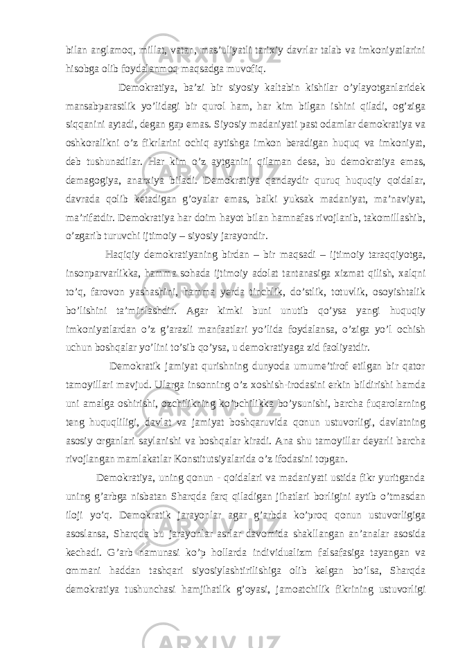 bilan anglamoq, millat, vatan, mas’uliyatli tarixiy davrlar talab va imkoniyatlarini hisobga olib foydalanmoq maqsadga muvofiq. Demokratiya, ba’zi bir siyosiy kaltabin kishilar o’ylayotganlaridek mansabparastlik yo’lidagi bir qurol ham, har kim bilgan ishini qiladi, og’ziga siqqanini aytadi, degan gap emas. Siyosiy madaniyati past odamlar demokratiya va oshkoralikni o’z fikrlarini ochiq aytishga imkon beradigan huquq va imkoniyat, deb tushunadilar. Har kim o’z aytganini qilaman desa, bu demokratiya emas, demagogiya, anarxiya biladi. Demokratiya qandaydir quruq huquqiy qoidalar, davrada qolib ketadigan g’oyalar emas, balki yuksak madaniyat, ma’naviyat, ma’rifatdir. Demokratiya har doim hayot bilan hamnafas rivojlanib, takomillashib, o’zgarib turuvchi ijtimoiy – siyosiy jarayondir. Haqiqiy demokratiyaning birdan – bir maqsadi – ijtimoiy taraqqiyotga, insonparvarlikka, hamma sohada ijtimoiy adolat tantanasiga xizmat qilish, xalqni to’q, farovon yashashini, hamma yerda tinchlik, do’stlik, totuvlik, osoyishtalik bo’lishini ta’minlashdir. Agar kimki buni unutib qo’ysa yangi huquqiy imkoniyatlardan o’z g’arazli manfaatlari yo’lida foydalansa, o’ziga yo’l ochish uchun boshqalar yo’lini to’sib qo’ysa, u demokratiyaga zid faoliyatdir. Demokratik jamiyat qurishning dunyoda umume’tirof etilgan bir qator tamoyillari mavjud. Ularga insonning o’z xoshish-irodasini erkin bildirishi hamda uni amalga oshirishi, ozchilikning ko’pchilikka bo’ysunishi, barcha fuqarolarning teng huquqliligi, davlat va jamiyat boshqaruvida qonun ustuvorligi, davlatning asosiy organlari saylanishi va boshqalar kiradi. Ana shu tamoyillar deyarli barcha rivojlangan mamlakatlar Konstitutsiyalarida o’z ifodasini topgan. Demokratiya, uning qonun - qoidalari va madaniyati ustida fikr yuritganda uning g’arbga nisbatan Sharqda farq qiladigan jihatlari borligini aytib o’tmasdan iloji yo’q. Demokratik jarayonlar agar g’arbda ko’proq qonun ustuvorligiga asoslansa, Sharqda bu jarayonlar asrlar davomida shakllangan an’analar asosida kechadi. G’arb namunasi ko’p hollarda individualizm falsafasiga tayangan va ommani haddan tashqari siyosiylashtirilishiga olib kelgan bo’lsa, Sharqda demokratiya tushunchasi hamjihatlik g’oyasi, jamoatchilik fikrining ustuvorligi 