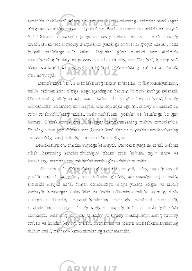 zaminida shakllanadi. «Sharqda demokratik jarayonlarning qadimdan shakllangan o’ziga xos va o’ziga mos xususiyatlari bor. Buni aslo nazardan qochirib bo’lmaydi. Ya’ni Sharqda demokratik jarayonlar uzviy ravishda va asta – sekin taraqqiy topadi. Bu sohada inqilobiy o’zgarishlar yasashga o’rinishlar g’oyat noxush, hatto fojiyali natijalarga olib keladi. Inqilobni g’arb olimlari ham «ijtimoiy taraqqiyotning ibtidoiy va yovvoyi shakli» deb ataganlar. Tabiiyki, bunday yo’l bizga aslo to’g’ri kelmaydi». G’arb tajribasini O’zbekistonga ko’r-ko’rona tadbiq qilib bo’lmaydi. Demokratiya har bir mamlakatning tarixiy an’analari, milliy xususiyatlarini, milliy qadriyatlarini o’ziga singdirgandagina haqiqiy ijtimoiy kuchga aylanadi. O’zbeklarning milliy axloqi, uzoqni ko’ra bilib ish qilishi va andishasi, insoniy munosabatlar borasidagi samimiyati, halolligi, oqko’ngilligi, oilaviy munosabatlar, qo’ni-qo’shnichilikdagi adolat, mehr-muhabbati, yoshlar va kattalarga bo’lgan hurmati O’zbekistonda amal qilayotgan demokratiyaning muhim tomonlaridir. Shuning uchun ham O’zbekiston Respublikasi Konstitutsiyasida demokratiyaning ana shu o’ziga xos jihatlariga alohida e’tibor berilgan. Demokratiya o’z-o’zidan vujudga kelmaydi. Demokratiyaga ter to’kib mehnat qilish, hayotning achchiq-chuchigini obdan totib ko’rish, og’ir sinov va kurashlarga mardona bardosh berish asosidagina erishish mumkin. Shunday qilib, O’zbekistondagi fuqarolik jamiyati, uning huquqiy davlati yaratib bergan imkoniyatlar, mamlakatimizdagi o’ziga xos xususiyatlarga muvofiq sharoitda mavjud bo’lib turgan demokratiya tufayli yuzaga kelgan va tobora kuchayib borayotgan qulayliklar natijasida o’lkamizda milliy, axloqiy, diniy qadriyatlar tiklanib, mustaqilligimizning ma’naviy zaminlari teranlashib, xalqimizning madaniy-ma’naviy saviyasi, huquqiy bilim va madaniyati o’sib bormoqda. Bularning hammasi iqtisodiy va siyosiy mustaqilligimizning qonuniy oqibati va bundan keyingi o’sishi, rivojlanishi va tobora mustashkamlanishining muhim omili, ma’naviy kamolotimizning zarur shartidir. 