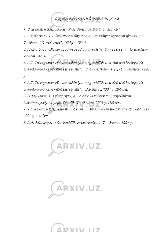 Foydalanilgan adabiyotlar ro’yxati: 1. O‘zbekiston Respublikasi Prezidenti I. A. Karimov asarlari 2. .I.A.Karimov «O‘zbekiston: milliy istiqlol, iqtisodiyot,siyosat,mafkura» T.1.- Toshkent. “O‘zbekiston”, 1993yil.-364 b. 3. I.A.Karimov «Bizdan ozod va obod vatan qolsin» T.2-.Toshkent, “O‘zbekiston”, 1996yil.-380 b. 4. A.T. To‘laganov: «Davlat hokimiyatining vakillik va o‘zini o‘zi boshqarish organlarining faoliyatini tashkil etish». O‘quv qo‘llanma. T., «Universitet». 1996 y. 5. A.T. To‘laganov: «Davlat hokimiyatining vakillik va o‘zini o‘zi boshqarish organlarining faoliyatini tashkil etish». Darslik T., 2002 y. 194-bet. 6. U Tojixonov, X. Odilqoriyev, A. Saidov: «O‘zbekiston Respublikasi konstitutsiyaviy huquqi». Darslik. T., «Sharq» 2001 y. 750-bet. 7. « O’ zbekiston Respublikasining konstitutsiyaviy huquqi». Darslik. T., «Moliya» 2002 y. 632-bet. 8. A.A. Azizxijayev: «Davlatchilik va ma’naviyat». T., «Sharq» 1997 y. 