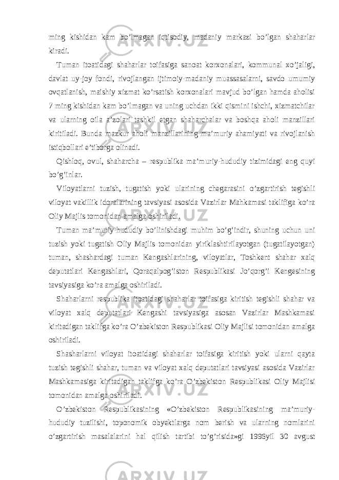 ming kishidan kam bo’lmagan iqtisodiy, madaniy markazi bo’lgan shaharlar kiradi. Tuman itoatidagi shaharlar toifasiga sanoat korxonalari, kommunal xo’jaligi, davlat uy-joy fondi, rivojlangan ijtimoiy-madaniy muassasalarni, savdo umumiy ovqatlanish, maishiy xizmat ko’rsatish korxonalari mavjud bo’lgan hamda aholisi 7 ming kishidan kam bo’lmagan va uning uchdan ikki qismini ishchi, xizmatchilar va ularning oila a’zolari tashkil etgan shaharchalar va boshqa aholi manzillari kiritiladi. Bunda mazkur aholi manzillarining ma’muriy ahamiyati va rivojlanish istiqbollari e’tiborga olinadi. Qishloq, ovul, shaharcha – respublika ma’muriy-hududiy tizimidagi eng quyi bo’g’inlar. Viloyatlarni tuzish, tugatish yoki ularining chegarasini o’zgartirish tegishli viloyat vakillik idoralarining tavsiyasi asosida Vazirlar Mahkamasi taklifiga ko’ra Oliy Majlis tomonidan amalga oshiriladi. Tuman ma’muriy-hududiy bo’linishdagi muhim bo’g’indir, shuning uchun uni tuzish yoki tugatish Oliy Majlis tomonidan yiriklashtirilayotgan (tugatilayotgan) tuman, shashardagi tuman Kengashlarining, viloyatlar, Toshkent shahar xalq deputatlari Kengashlari, Qoraqalpog’iston Respublikasi Jo’qorg’i Kengesining tavsiyasiga ko’ra amalga oshiriladi. Shaharlarni respublika itoatidagi shaharlar toifasiga kiritish tegishli shahar va viloyat xalq deputatlari Kengashi tavsiyasiga asosan Vazirlar Mashkamasi kiritadigan taklifga ko’ra O’zbekiston Respublikasi Oliy Majlisi tomonidan amalga oshiriladi. Shasharlarni viloyat itoatidagi shaharlar toifasiga kiritish yoki ularni qayta tuzish tegishli shahar, tuman va viloyat xalq deputatlari tavsiyasi asosida Vazirlar Mashkamasiga kiritadigan taklifga ko’ra O’zbekiston Respublikasi Oliy Majlisi tomonidan amalga oshiriladi. O’zbekiston Respublikasining «O’zbekiston Respublikasining ma’muriy- hududiy tuzilishi, toponomik obyektlarga nom berish va ularning nomlarini o’zgartirish masalalarini hal qilish tartibi to’g’risida»gi 1996yil 30 avgust 