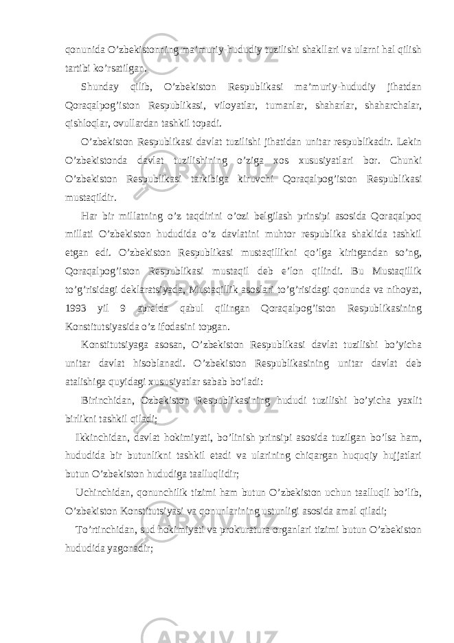 qonunida O’zbekistonning ma’muriy-hududiy tuzilishi shakllari va ularni hal qilish tartibi ko’rsatilgan. Shunday qilib, O’zbekiston Respublikasi ma’muriy-hududiy jihatdan Qoraqalpog’iston Respublikasi, viloyatlar, tumanlar, shaharlar, shaharchalar, qishloqlar, ovullardan tashkil topadi. O’zbekiston Respublikasi davlat tuzilishi jihatidan unitar respublikadir. Lekin O’zbekistonda davlat tuzilishining o’ziga xos xususiyatlari bor. Chunki O’zbekiston Respublikasi tarkibiga kiruvchi Qoraqalpog’iston Respublikasi mustaqildir. Har bir millatning o’z taqdirini o’ozi belgilash prinsipi asosida Qoraqalpoq millati O’zbekiston hududida o’z davlatini muhtor respublika shaklida tashkil etgan edi. O’zbekiston Respublikasi mustaqillikni qo’lga kiritgandan so’ng, Qoraqalpog’iston Respublikasi mustaqil deb e’lon qilindi. Bu Mustaqillik to’g’risidagi deklaratsiyada, Mustaqillik asoslari to’g’risidagi qonunda va nihoyat, 1993 yil 9 aprelda qabul qilingan Qoraqalpog’iston Respublikasining Konstitutsiyasida o’z ifodasini topgan. Konstitutsiyaga asosan, O’zbekiston Respublikasi davlat tuzilishi bo’yicha unitar davlat hisoblanadi. O’zbekiston Respublikasining unitar davlat deb atalishiga quyidagi xususiyatlar sabab bo’ladi: Birinchidan, Ozbekiston Respublikasining hududi tuzilishi bo’yicha yaxlit birlikni tashkil qiladi; Ikkinchidan, davlat hokimiyati, bo’linish prinsipi asosida tuzilgan bo’lsa ham, hududida bir butunlikni tashkil etadi va ularining chiqargan huquqiy hujjatlari butun O’zbekiston hududiga taalluqlidir; Uchinchidan, qonunchilik tizimi ham butun O’zbekiston uchun taalluqli bo’lib, O’zbekiston Konstitutsiyasi va qonunlarining ustunligi asosida amal qiladi; To’rtinchidan, sud hokimiyati va prokuratura organlari tizimi butun O’zbekiston hududida yagonadir; 