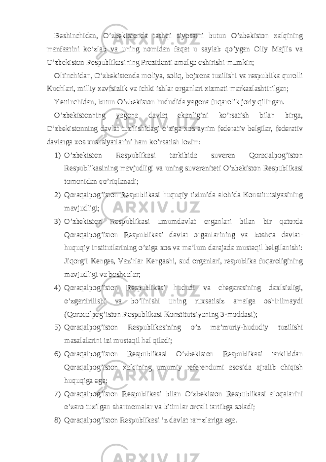 Beshinchidan, O’zbekistonda tashqi siyosatni butun O’zbekiston xalqining manfaatini ko’zlab va uning nomidan faqat u saylab qo’ygan Oliy Majlis va O’zbekiston Respublikasining Prezidenti amalga oshirishi mumkin; Oltinchidan, O’zbekistonda moliya, soliq, bojxona tuzilishi va respublika qurolli Kuchlari, milliy xavfsizlik va ichki ishlar organlari xizmati markazlashtirilgan; Yettinchidan, butun O’zbekiston hududida yagona fuqarolik joriy qilingan. O’zbekistonning yagona davlat ekanligini ko’rsatish bilan birga, O’zbekistonning davlat tuzilishidagi o’ziga xos ayrim federativ belgilar, federativ davlatga xos xususiyatlarini ham ko’rsatish lozim: 1) O’zbekiston Respublikasi tarkibida suveren Qoraqalpog’iston Respublikasining mavjudligi va uning suvereniteti O’zbekiston Respublikasi tomonidan qo’riqlanadi; 2) Qoraqalpog’iston Respublikasi huquqiy tizimida alohida Konstitutsiyasining mavjudligi; 3) O’zbekiston Respublikasi umumdavlat organlari bilan bir qatorda Qoraqalpog’iston Respublikasi davlat organlarining va boshqa davlat- huquqiy institutlarining o’ziga xos va ma’lum darajada mustaqil belgilanishi: Jiqorg’i Kenges, Vazirlar Kengashi, sud organlari, respublika fuqaroligining mavjudligi va boshqalar; 4) Qoraqalpog’iston Respublikasi hududi va chegarasining daxlsizligi, o’zgartirilishi va bo’linishi uning ruxsatisiz amalga oshirilmaydi (Qoraqalpog’iston Respublikasi Konstitutsiyaning 3-moddasi); 5) Qoraqalpog’iston Respublikasining o’z ma’muriy-hududiy tuzilishi masalalarini izi mustaqil hal qiladi; 6) Qoraqalpog’iston Respublikasi O’zbekiston Respublikasi tarkibidan Qoraqalpog’iston xalqining umumiy referendumi asosida ajralib chiqish huquqiga ega; 7) Qoraqalpog’iston Respublikasi bilan O’zbekiston Respublikasi aloqalarini o’zaro tuzilgan shartnomalar va bitimlar orqali tartibga soladi; 8) Qoraqalpog’iston Respublikasi ‘z davlat ramzlariga ega. 