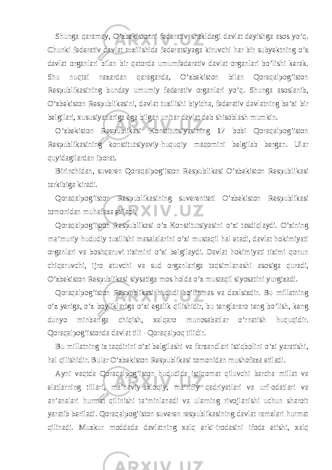 Shunga qaramay, O’zbekistonni federativ shakldagi davlat deyishga asos yo’q. Chunki federativ davlat tuzilishida federatsiyaga kiruvchi har bir subyektning o’z davlat organlari bilan bir qatorda umumfederativ davlat organlari bo’lishi kerak. Shu nuqtai nazardan qaraganda, O’zbekiston bilan Qoraqalpog’iston Respublikasining bunday umumiy federativ organlari yo’q. Shunga asoslanib, O’zbekiston Respublikasini, davlat tuzilishi biyicha, federativ davlatning ba’zi bir belgilari, xususiyatlariga ega bilgan unitar davlat deb shisoblash mumkin. O’zbekiston Respublikasi Konstitutsiyasining 17 bobi Qoraqalpog’iston Respublikasining konstitutsiyaviy-huquqiy maqomini belgilab bergan. Ular quyidagilardan iborat. Birinchidan, suveren Qoraqalpog’iston Respublikasi O’zbekiston Respublikasi tarkibiga kiradi. Qoraqalpog’iston Respublikasining suvereniteti O’zbekiston Respublikasi tomonidan muhafaza etiladi. Qoraqalpog’iston Respublikasi o’z Konstitutsiyasini o’zi tasdiqlaydi. O’zining ma’muriy-hududiy tuzilishi masalalarini o’zi mustaqil hal etadi, davlat hokimiyati organlari va boshqaruvi tizimini o’zi belgilaydi. Davlat hokimiyati tizimi qonun chiqaruvchi, ijro etuvchi va sud organlariga taqsimlanashi asosiga quradi, O’zbekiston Respublikasi siysatiga mos holda o’z mustaqil siyosatini yurgizadi. Qoraqalpog’iston Respublikasi hududi bo’linmas va daxlsizdir. Bu millatning o’z yeriga, o’z boyliklariga o’zi egalik qilishidir, bu tenglararo teng bo’lish, keng dunyo minbariga chiqish, xalqaro munosabatlar o’rnatish huquqidir. Qoraqalpog’istonda davlat tili - Qoraqalpoq tilidir. Bu millatning iz taqdirini o’zi belgilashi va farzandlari istiqbolini o’zi yaratishi, hal qilishidir. Bular O’zbekiston Respublikasi tomonidan mushofaza etiladi. Ayni vaqtda Qoraqalpog’iston hududida istiqomat qiluvchi barcha millat va elatlarning tillari, ma’naviy-axloqiy, ma’rifiy qadriyatlari va urf-odatlari va an’analari hurmat qilinishi ta’minlanadi va ularning rivojlanishi uchun sharoit yaratib beriladi. Qoraqalpog’iston suveren respublikasining davlat ramzlari hurmat qilinadi. Muzkur moddada davlatning xalq erki-irodasini ifoda etishi, xalq 